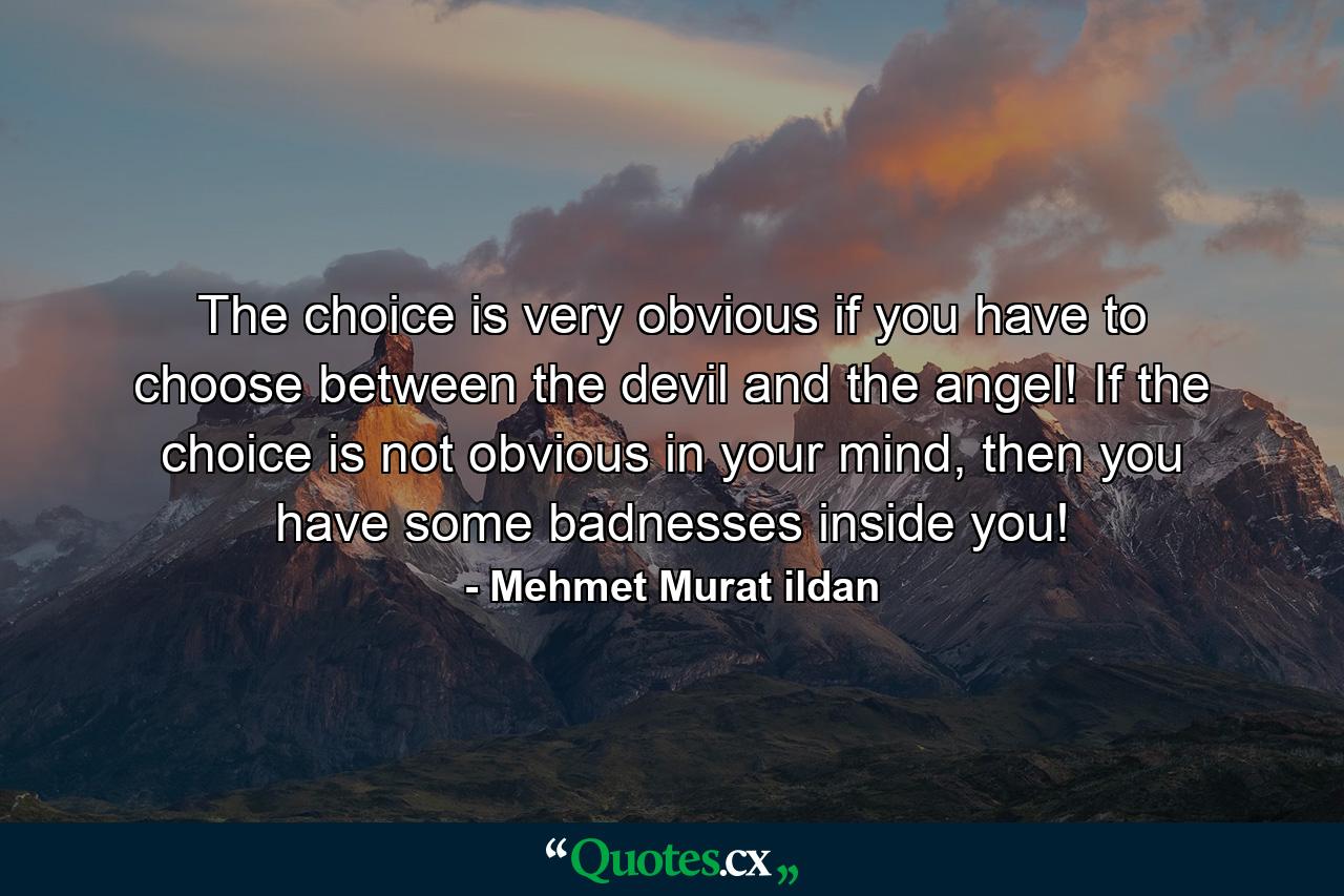 The choice is very obvious if you have to choose between the devil and the angel! If the choice is not obvious in your mind, then you have some badnesses inside you! - Quote by Mehmet Murat ildan