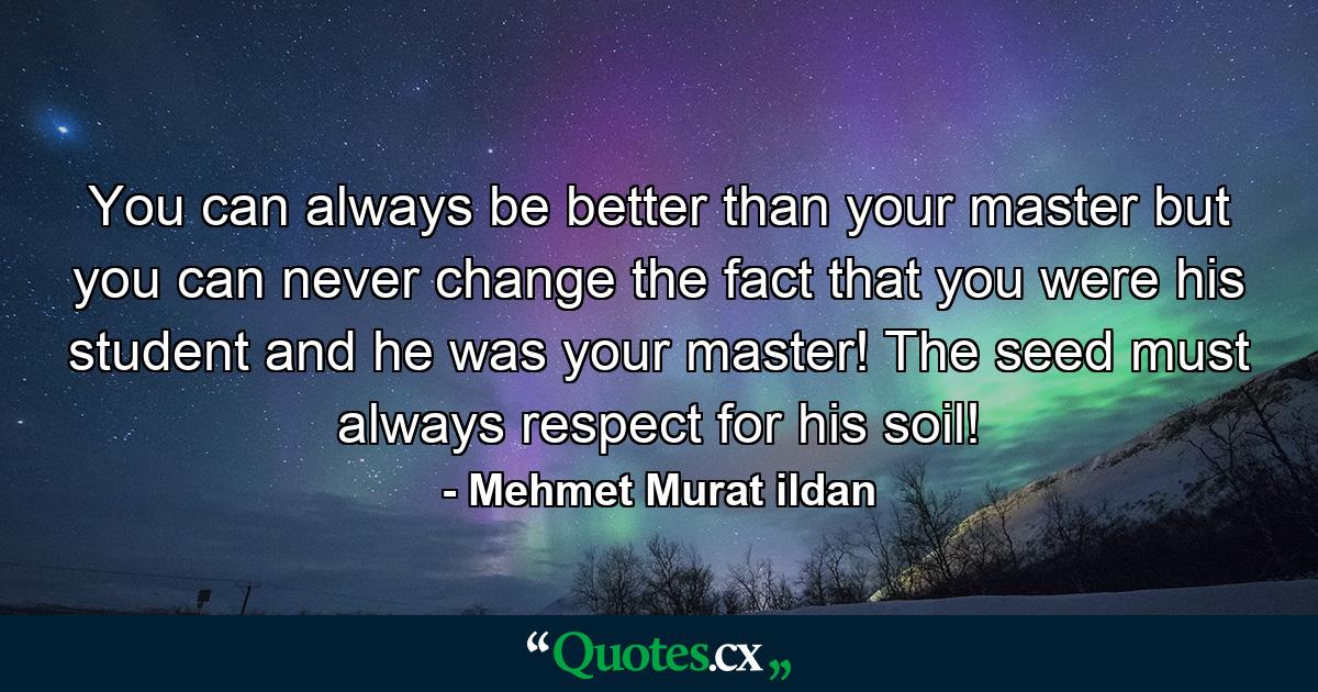 You can always be better than your master but you can never change the fact that you were his student and he was your master! The seed must always respect for his soil! - Quote by Mehmet Murat ildan