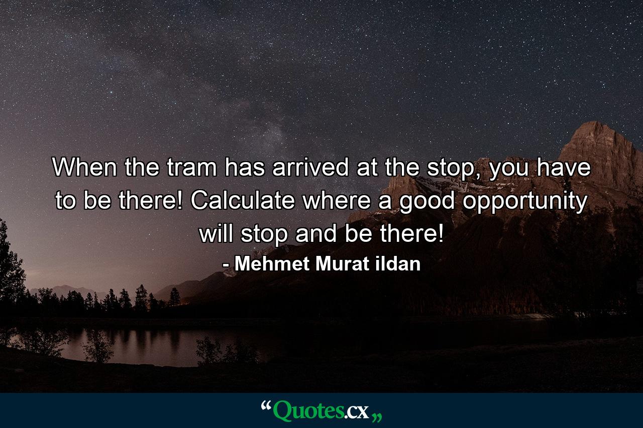 When the tram has arrived at the stop, you have to be there! Calculate where a good opportunity will stop and be there! - Quote by Mehmet Murat ildan