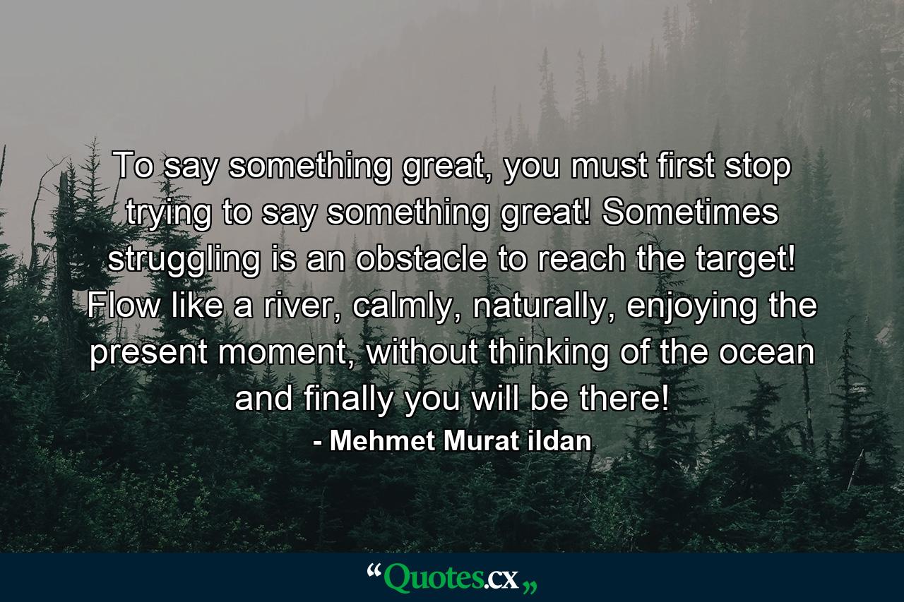 To say something great, you must first stop trying to say something great! Sometimes struggling is an obstacle to reach the target! Flow like a river, calmly, naturally, enjoying the present moment, without thinking of the ocean and finally you will be there! - Quote by Mehmet Murat ildan