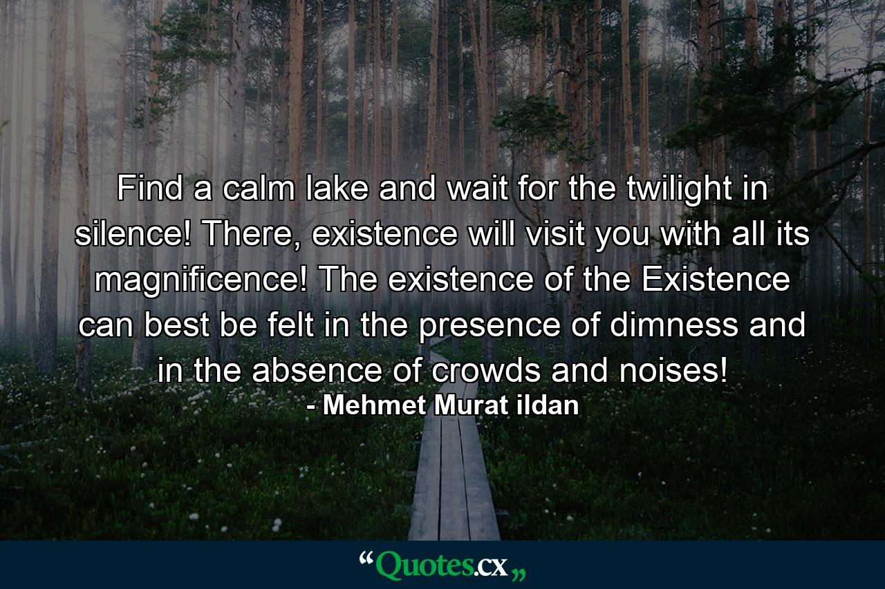 Find a calm lake and wait for the twilight in silence! There, existence will visit you with all its magnificence! The existence of the Existence can best be felt in the presence of dimness and in the absence of crowds and noises! - Quote by Mehmet Murat ildan