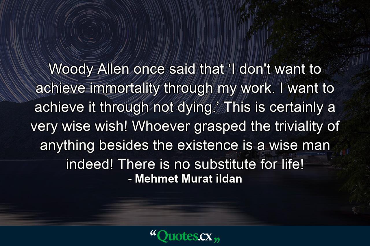 Woody Allen once said that ‘I don't want to achieve immortality through my work. I want to achieve it through not dying.’ This is certainly a very wise wish! Whoever grasped the triviality of anything besides the existence is a wise man indeed! There is no substitute for life! - Quote by Mehmet Murat ildan