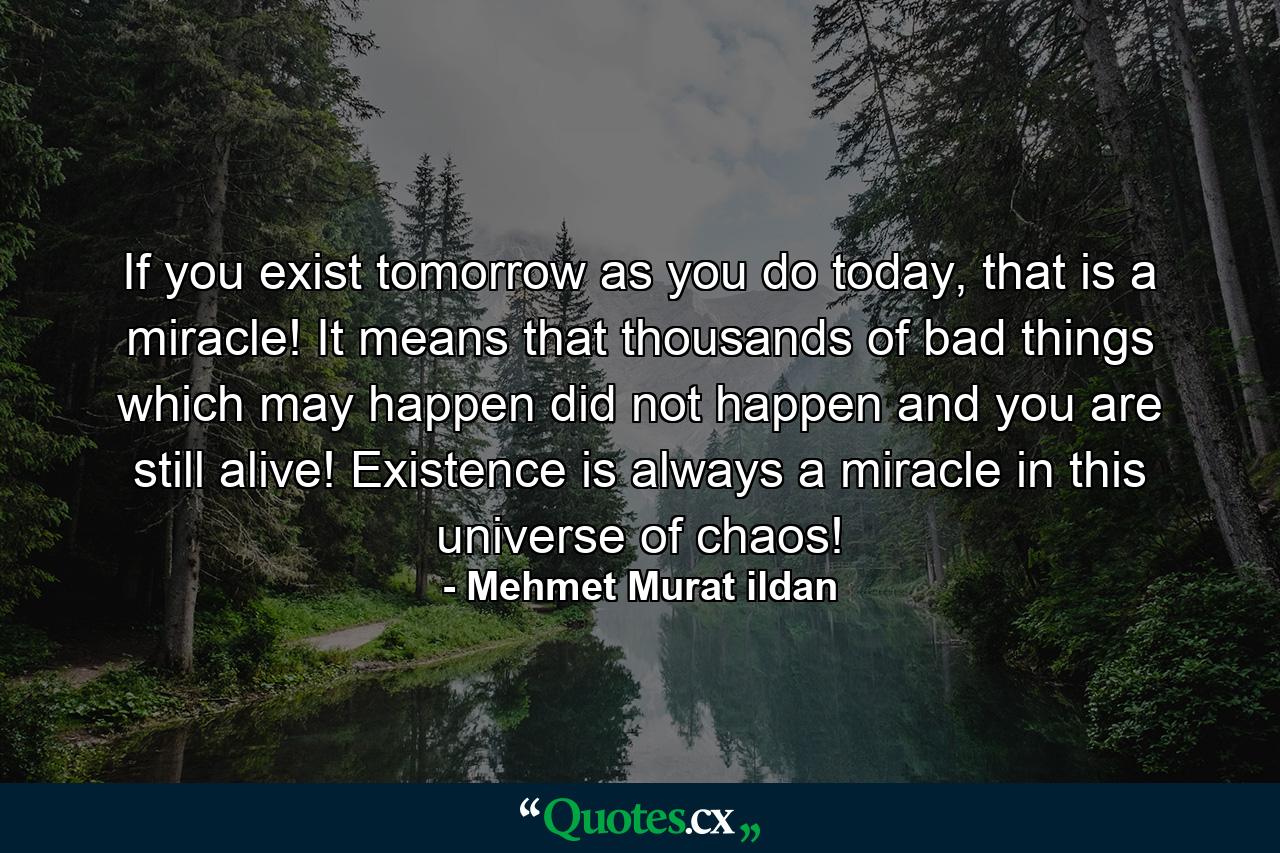 If you exist tomorrow as you do today, that is a miracle! It means that thousands of bad things which may happen did not happen and you are still alive! Existence is always a miracle in this universe of chaos! - Quote by Mehmet Murat ildan