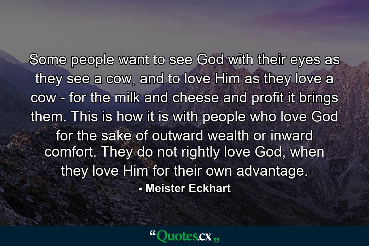 Some people want to see God with their eyes as they see a cow, and to love Him as they love a cow - for the milk and cheese and profit it brings them. This is how it is with people who love God for the sake of outward wealth or inward comfort. They do not rightly love God, when they love Him for their own advantage. - Quote by Meister Eckhart