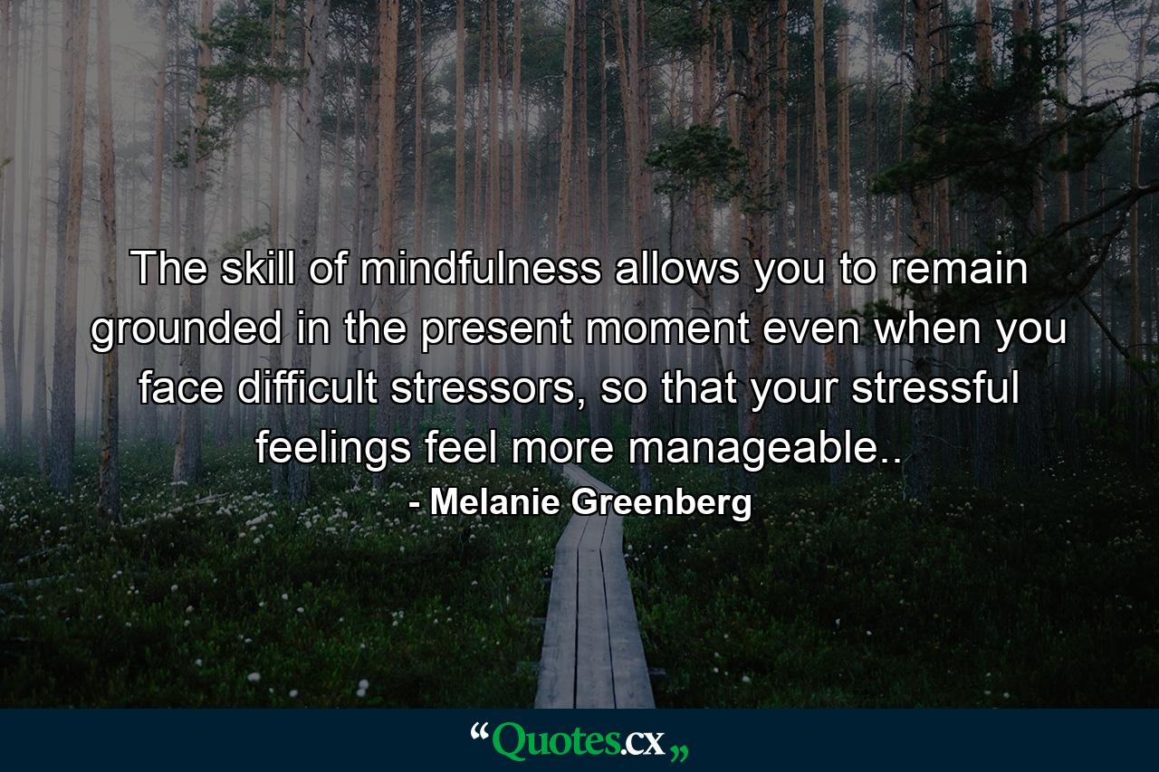 The skill of mindfulness allows you to remain grounded in the present moment even when you face difficult stressors, so that your stressful feelings feel more manageable.. - Quote by Melanie Greenberg