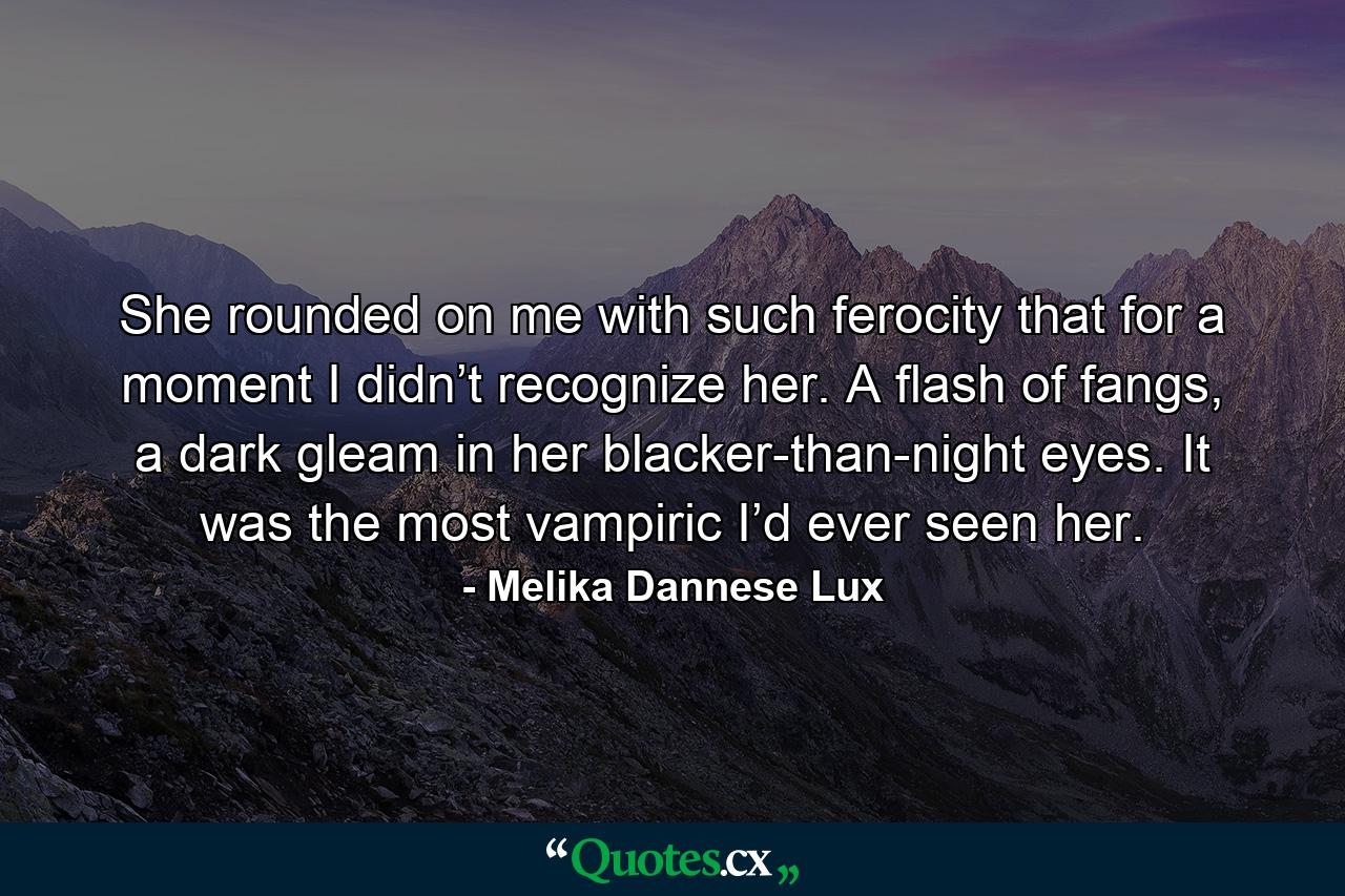 She rounded on me with such ferocity that for a moment I didn’t recognize her. A flash of fangs, a dark gleam in her blacker-than-night eyes. It was the most vampiric I’d ever seen her. - Quote by Melika Dannese Lux