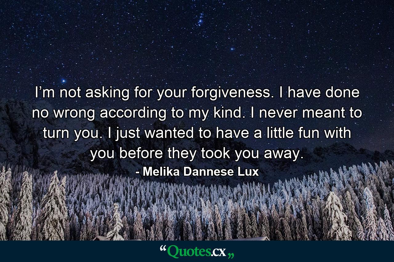 I’m not asking for your forgiveness. I have done no wrong according to my kind. I never meant to turn you. I just wanted to have a little fun with you before they took you away. - Quote by Melika Dannese Lux