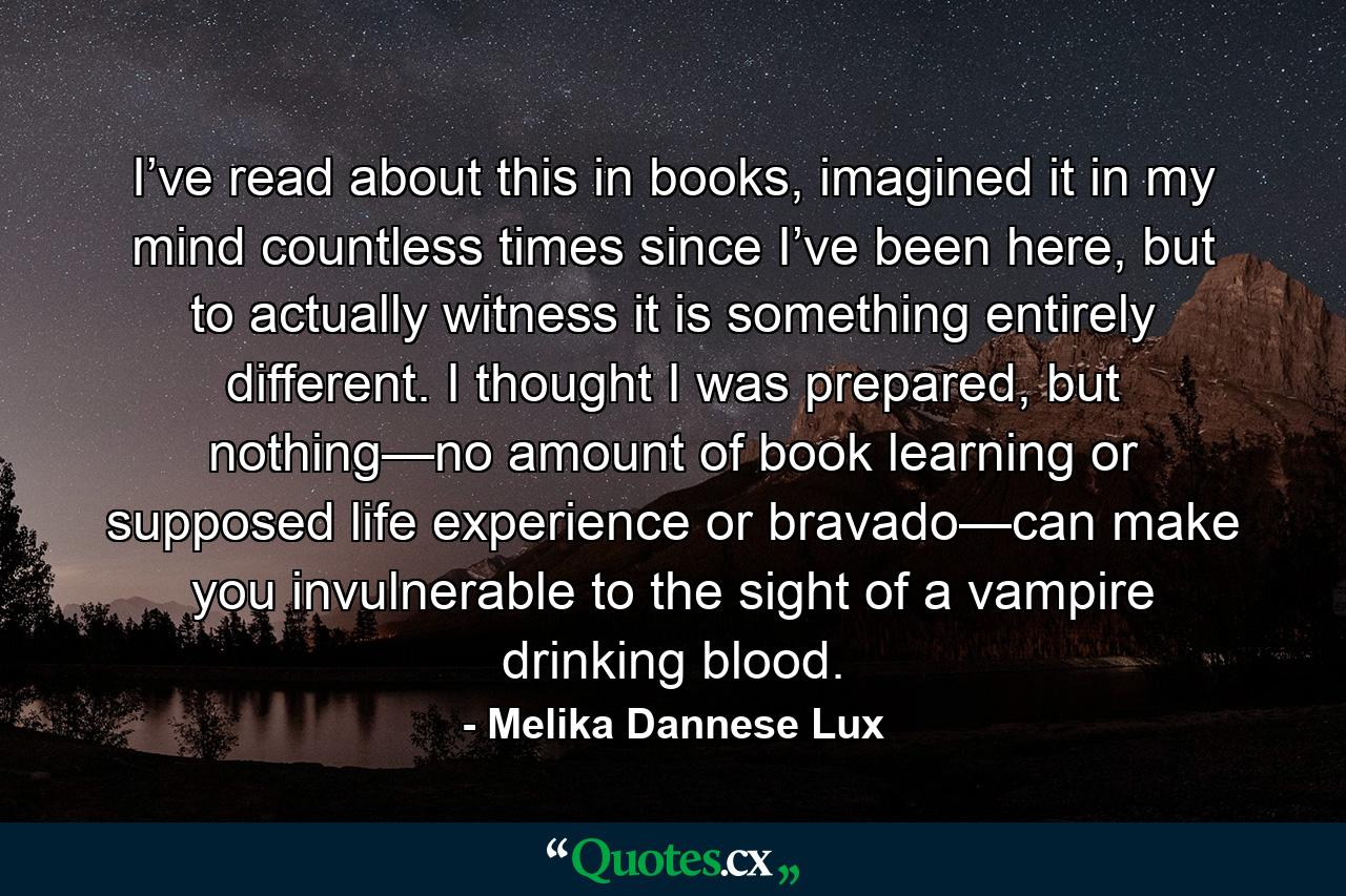 I’ve read about this in books, imagined it in my mind countless times since I’ve been here, but to actually witness it is something entirely different. I thought I was prepared, but nothing—no amount of book learning or supposed life experience or bravado—can make you invulnerable to the sight of a vampire drinking blood. - Quote by Melika Dannese Lux