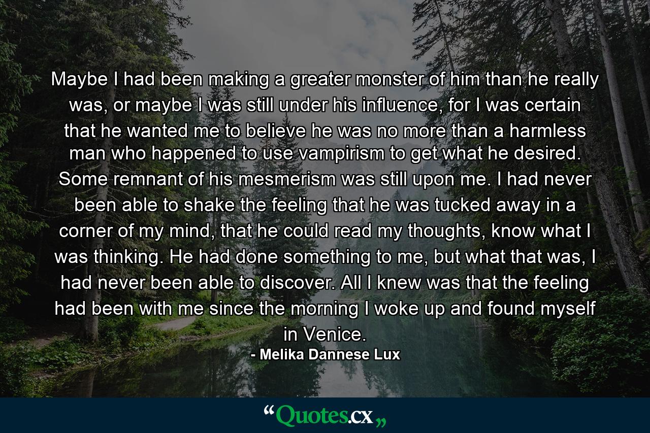 Maybe I had been making a greater monster of him than he really was, or maybe I was still under his influence, for I was certain that he wanted me to believe he was no more than a harmless man who happened to use vampirism to get what he desired. Some remnant of his mesmerism was still upon me. I had never been able to shake the feeling that he was tucked away in a corner of my mind, that he could read my thoughts, know what I was thinking. He had done something to me, but what that was, I had never been able to discover. All I knew was that the feeling had been with me since the morning I woke up and found myself in Venice. - Quote by Melika Dannese Lux