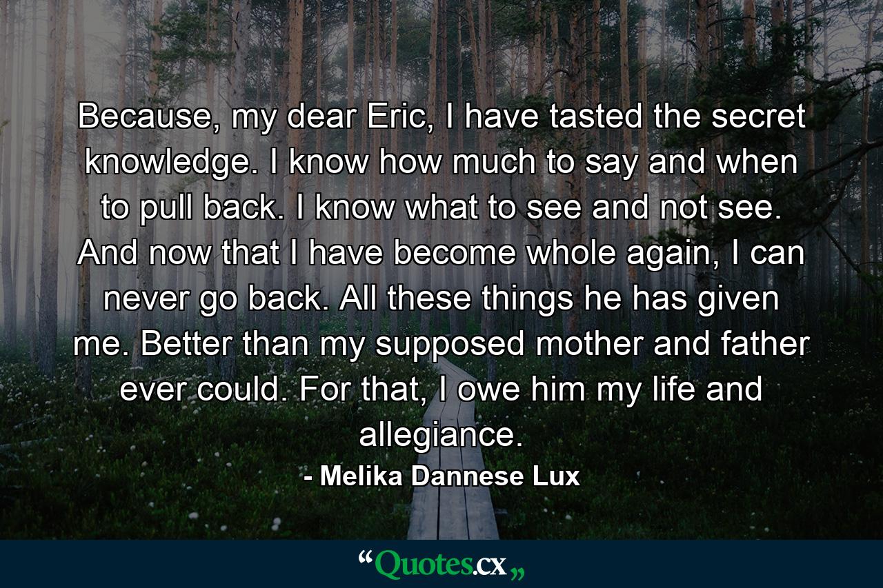 Because, my dear Eric, I have tasted the secret knowledge. I know how much to say and when to pull back. I know what to see and not see. And now that I have become whole again, I can never go back. All these things he has given me. Better than my supposed mother and father ever could. For that, I owe him my life and allegiance. - Quote by Melika Dannese Lux