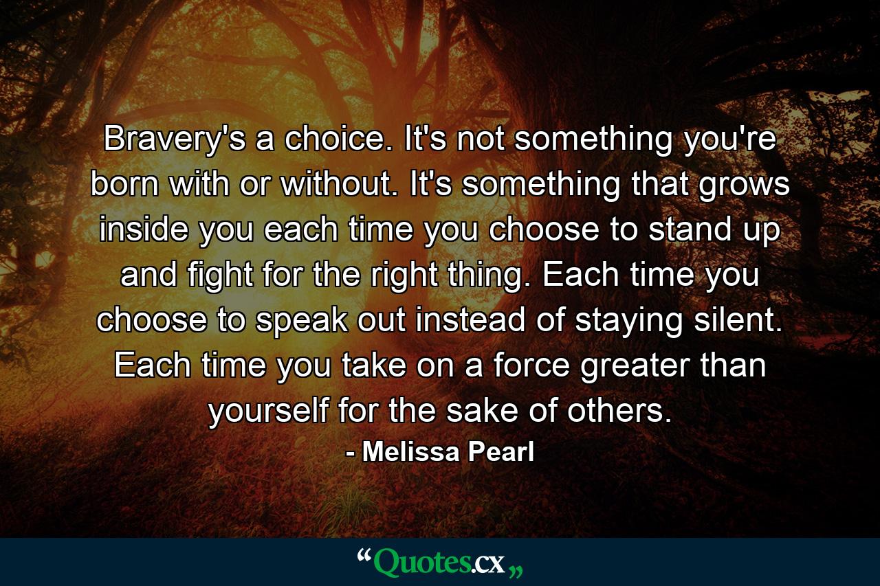 Bravery's a choice. It's not something you're born with or without. It's something that grows inside you each time you choose to stand up and fight for the right thing. Each time you choose to speak out instead of staying silent. Each time you take on a force greater than yourself for the sake of others. - Quote by Melissa Pearl