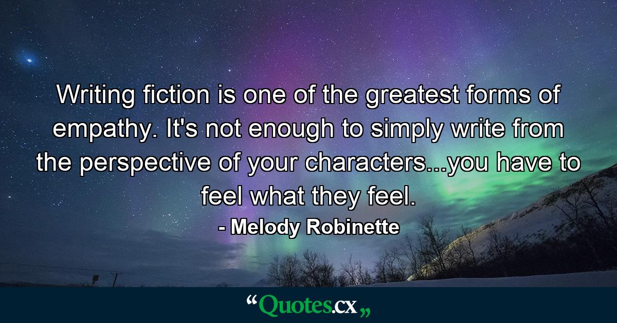 Writing fiction is one of the greatest forms of empathy. It's not enough to simply write from the perspective of your characters...you have to feel what they feel. - Quote by Melody Robinette