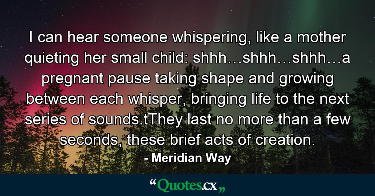 I can hear someone whispering, like a mother quieting her small child: shhh…shhh…shhh…a pregnant pause taking shape and growing between each whisper, bringing life to the next series of sounds.tThey last no more than a few seconds, these brief acts of creation. - Quote by Meridian Way