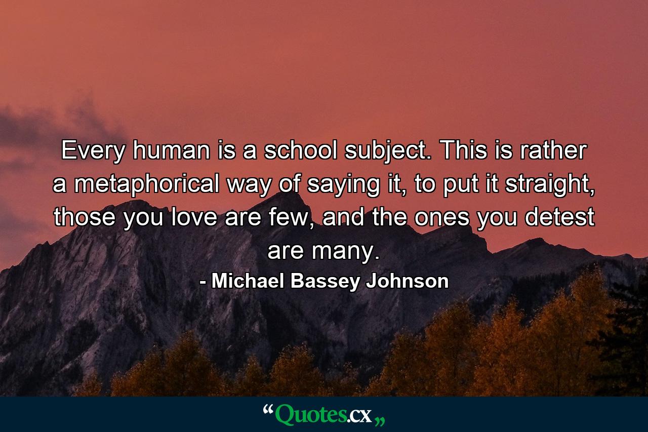 Every human is a school subject. This is rather a metaphorical way of saying it, to put it straight, those you love are few, and the ones you detest are many. - Quote by Michael Bassey Johnson