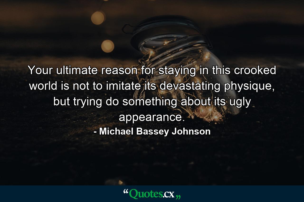 Your ultimate reason for staying in this crooked world is not to imitate its devastating physique, but trying do something about its ugly appearance. - Quote by Michael Bassey Johnson