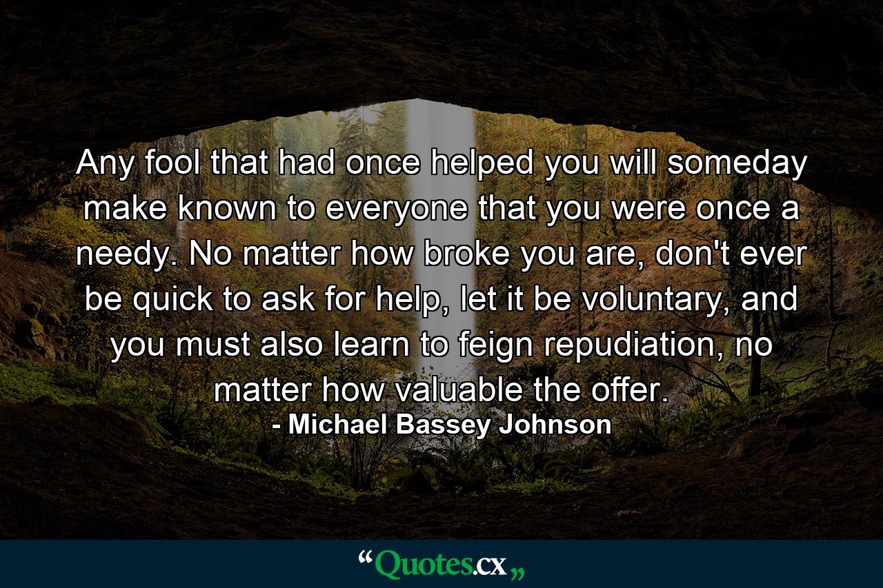 Any fool that had once helped you will someday make known to everyone that you were once a needy. No matter how broke you are, don't ever be quick to ask for help, let it be voluntary, and you must also learn to feign repudiation, no matter how valuable the offer. - Quote by Michael Bassey Johnson