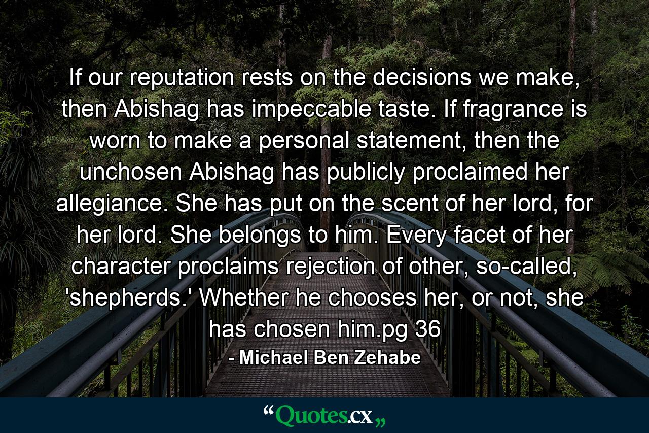 If our reputation rests on the decisions we make, then Abishag has impeccable taste. If fragrance is worn to make a personal statement, then the unchosen Abishag has publicly proclaimed her allegiance. She has put on the scent of her lord, for her lord. She belongs to him. Every facet of her character proclaims rejection of other, so-called, 'shepherds.' Whether he chooses her, or not, she has chosen him.pg 36 - Quote by Michael Ben Zehabe