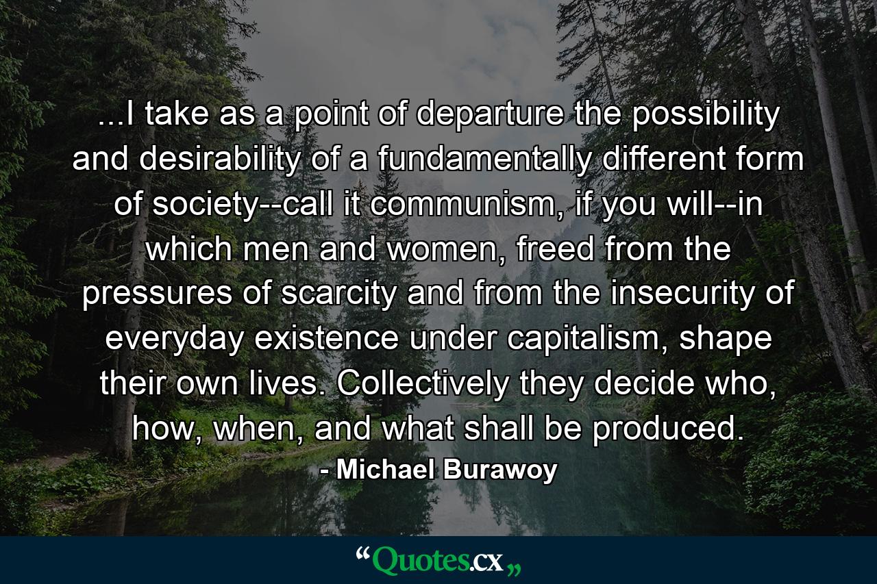 ...I take as a point of departure the possibility and desirability of a fundamentally different form of society--call it communism, if you will--in which men and women, freed from the pressures of scarcity and from the insecurity of everyday existence under capitalism, shape their own lives. Collectively they decide who, how, when, and what shall be produced. - Quote by Michael Burawoy