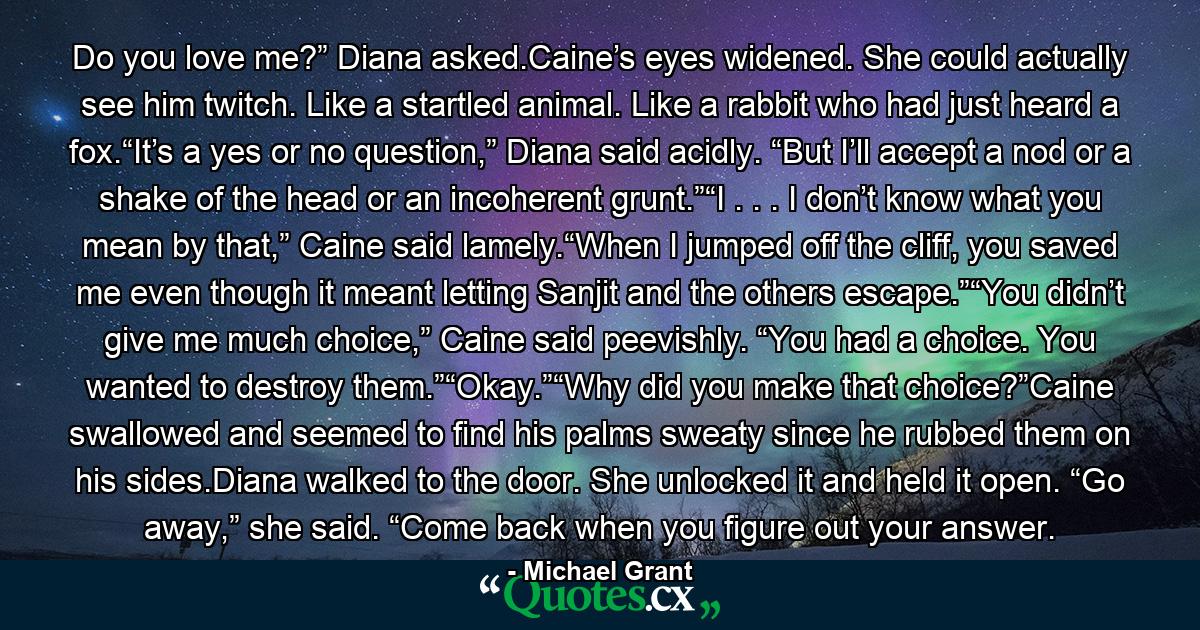 Do you love me?” Diana asked.Caine’s eyes widened. She could actually see him twitch. Like a startled animal. Like a rabbit who had just heard a fox.“It’s a yes or no question,” Diana said acidly. “But I’ll accept a nod or a shake of the head or an incoherent grunt.”“I . . . I don’t know what you mean by that,” Caine said lamely.“When I jumped off the cliff, you saved me even though it meant letting Sanjit and the others escape.”“You didn’t give me much choice,” Caine said peevishly. “You had a choice. You wanted to destroy them.”“Okay.”“Why did you make that choice?”Caine swallowed and seemed to find his palms sweaty since he rubbed them on his sides.Diana walked to the door. She unlocked it and held it open. “Go away,” she said. “Come back when you figure out your answer. - Quote by Michael Grant