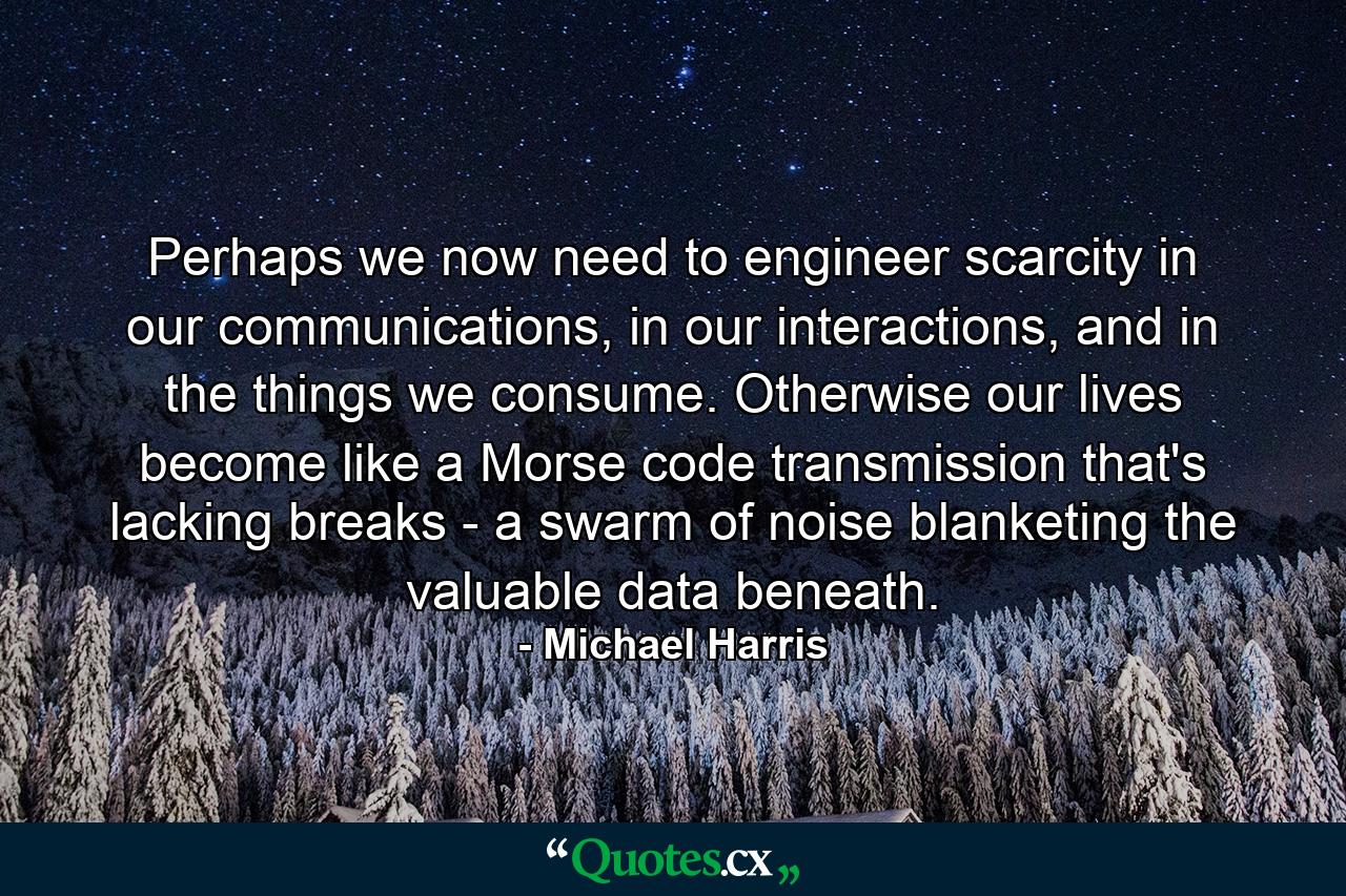 Perhaps we now need to engineer scarcity in our communications, in our interactions, and in the things we consume. Otherwise our lives become like a Morse code transmission that's lacking breaks - a swarm of noise blanketing the valuable data beneath. - Quote by Michael Harris