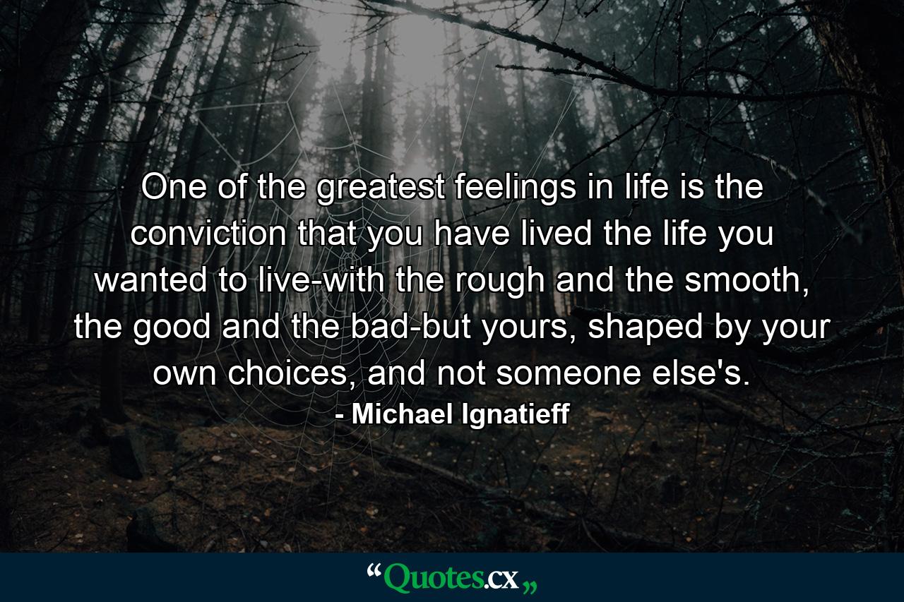 One of the greatest feelings in life is the conviction that you have lived the life you wanted to live-with the rough and the smooth, the good and the bad-but yours, shaped by your own choices, and not someone else's. - Quote by Michael Ignatieff