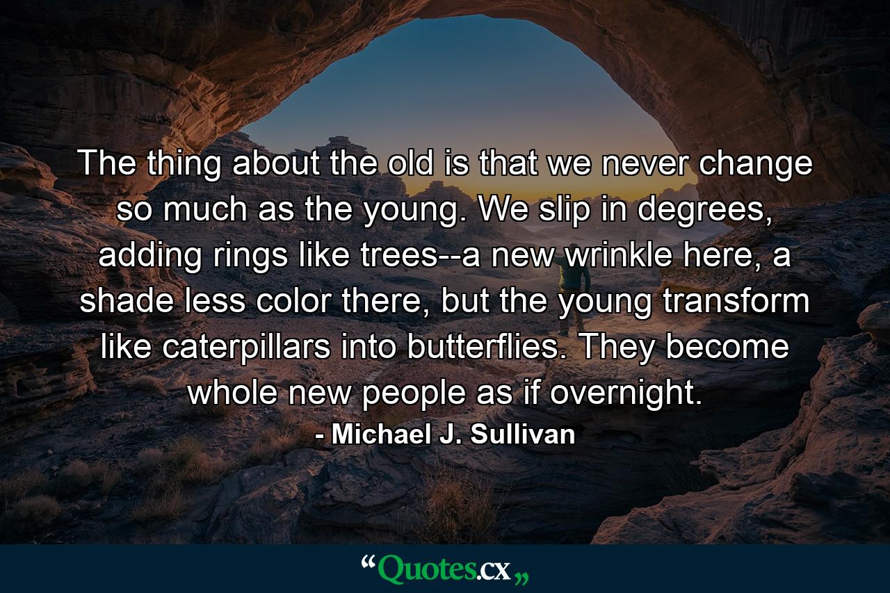 The thing about the old is that we never change so much as the young. We slip in degrees, adding rings like trees--a new wrinkle here, a shade less color there, but the young transform like caterpillars into butterflies. They become whole new people as if overnight. - Quote by Michael J. Sullivan