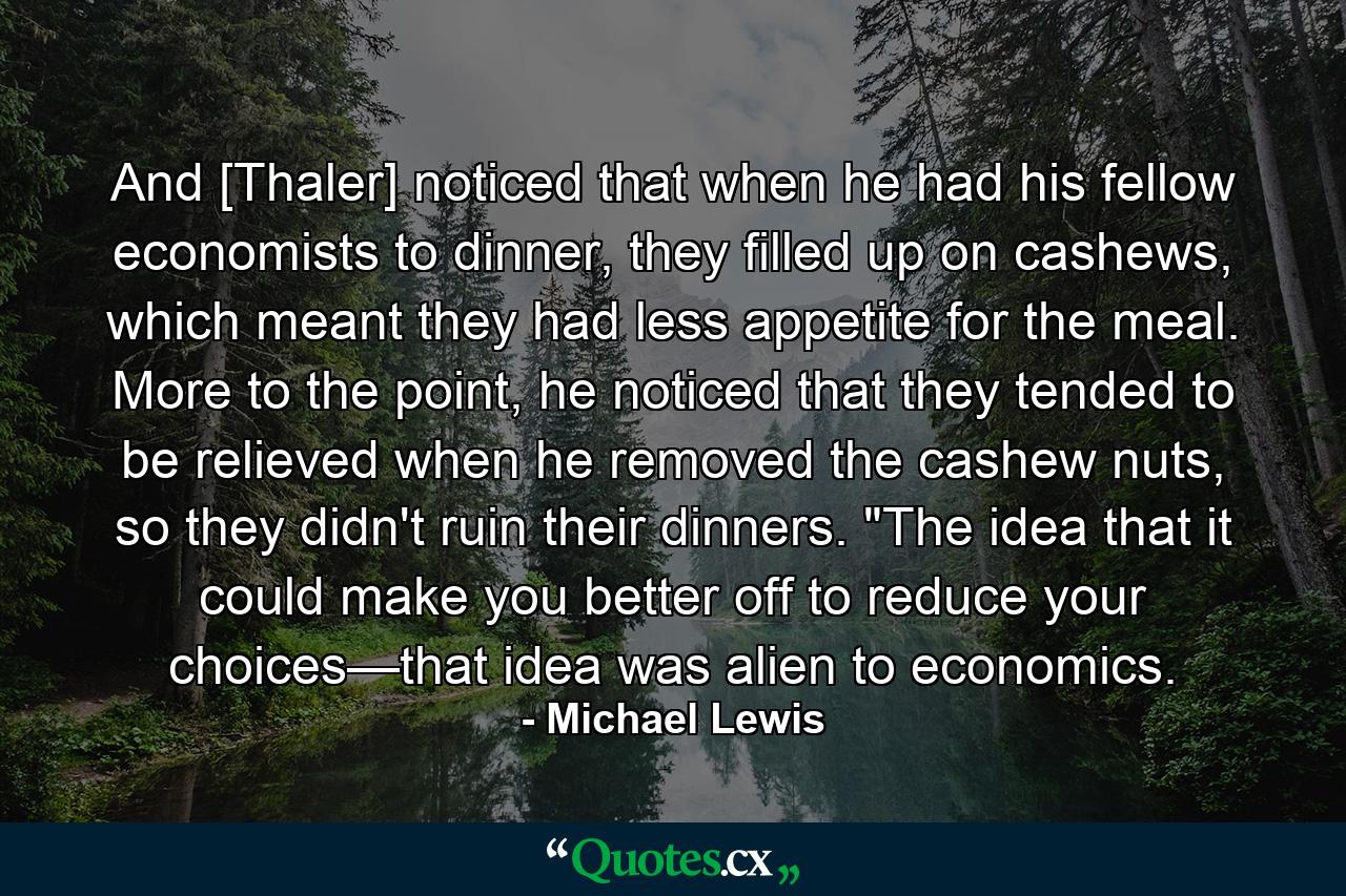 And [Thaler] noticed that when he had his fellow economists to dinner, they filled up on cashews, which meant they had less appetite for the meal. More to the point, he noticed that they tended to be relieved when he removed the cashew nuts, so they didn't ruin their dinners. 