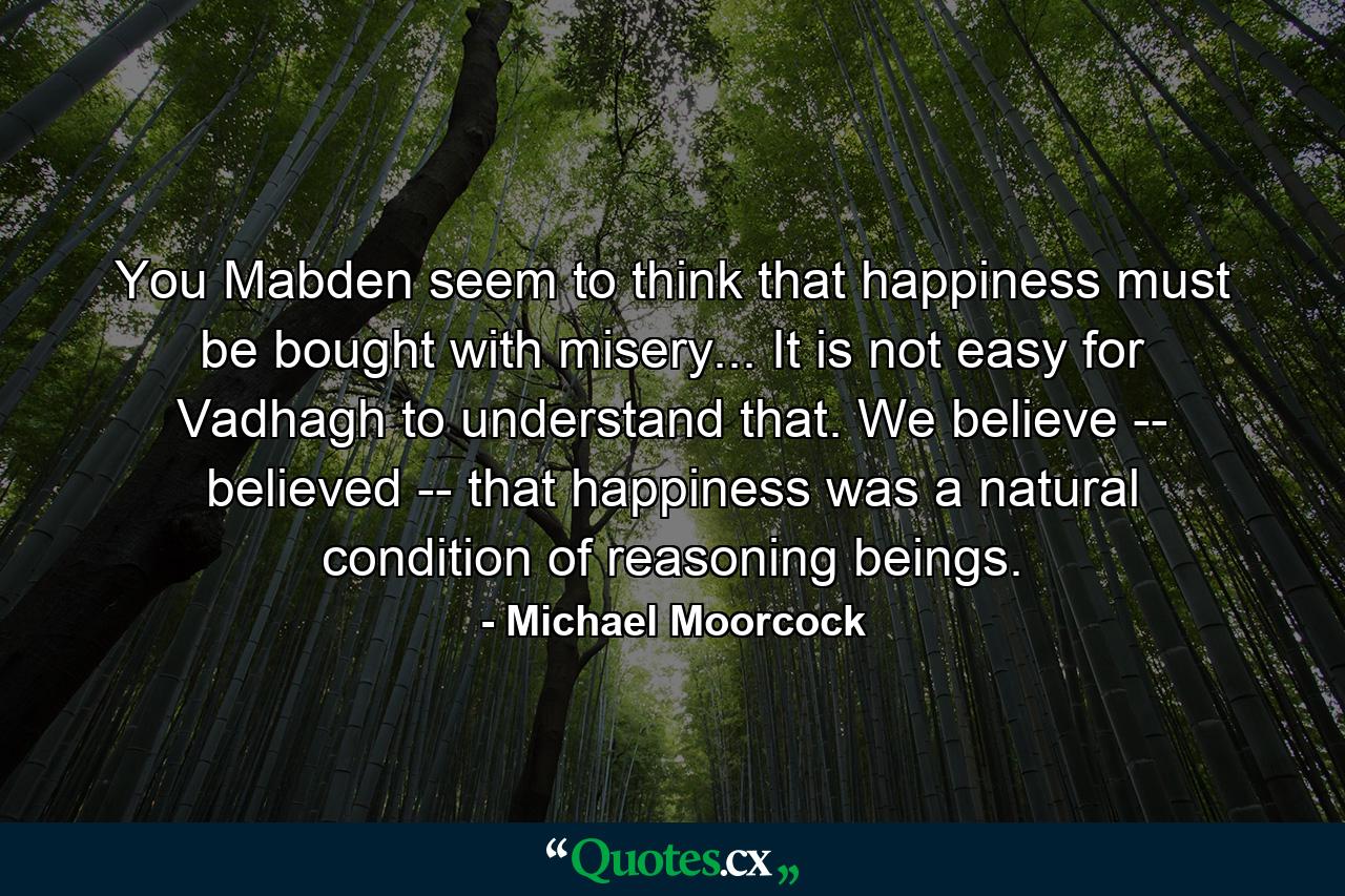 You Mabden seem to think that happiness must be bought with misery... It is not easy for Vadhagh to understand that. We believe -- believed -- that happiness was a natural condition of reasoning beings. - Quote by Michael Moorcock