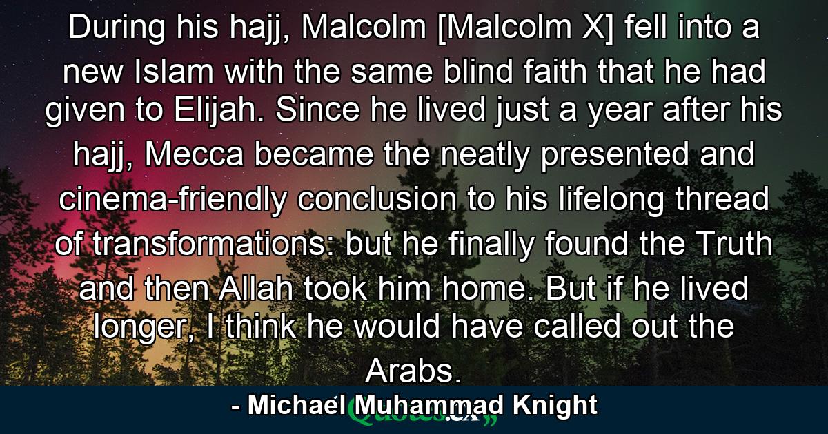 During his hajj, Malcolm [Malcolm X] fell into a new Islam with the same blind faith that he had given to Elijah. Since he lived just a year after his hajj, Mecca became the neatly presented and cinema-friendly conclusion to his lifelong thread of transformations: but he finally found the Truth and then Allah took him home. But if he lived longer, I think he would have called out the Arabs. - Quote by Michael Muhammad Knight