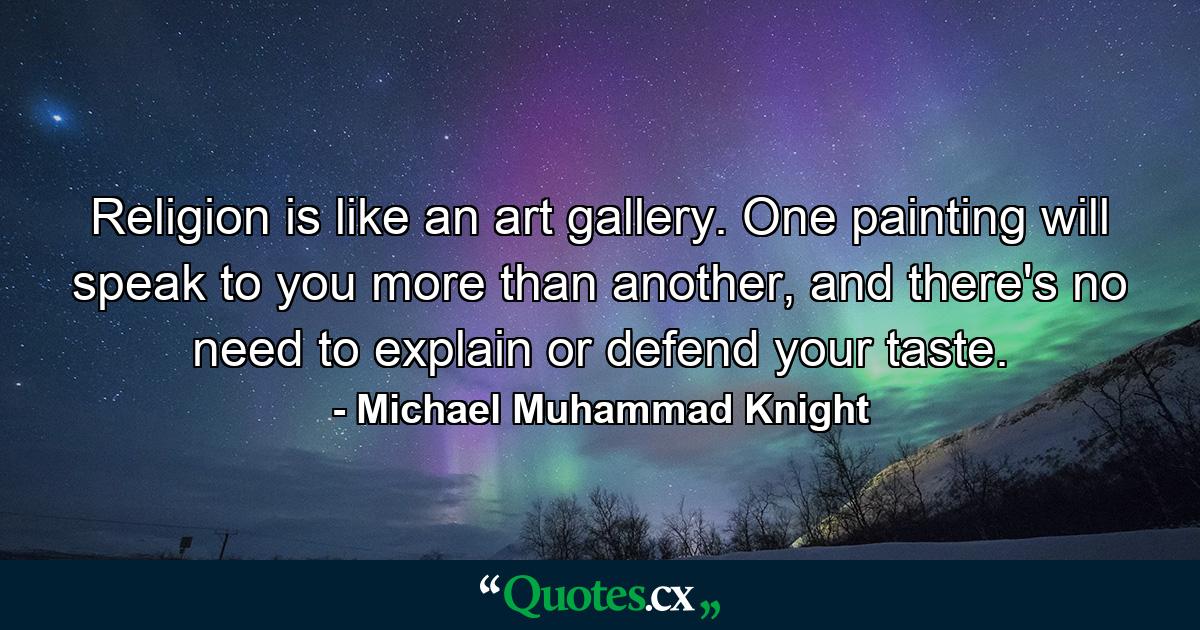 Religion is like an art gallery. One painting will speak to you more than another, and there's no need to explain or defend your taste. - Quote by Michael Muhammad Knight