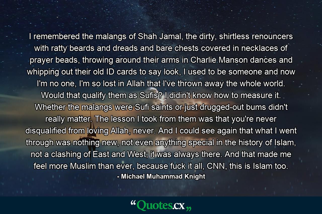 I remembered the malangs of Shah Jamal, the dirty, shirtless renouncers with ratty beards and dreads and bare chests covered in necklaces of prayer beads, throwing around their arms in Charlie Manson dances and whipping out their old ID cards to say look, I used to be someone and now I'm no one, I'm so lost in Allah that I've thrown away the whole world. Would that qualify them as Sufis? I didin't know how to measure it. Whether the malangs were Sufi saints or just drugged-out bums didn't really matter. The lesson I took from them was that you're never disqualified from loving Allah, never. And I could see again that what I went through was nothing new, not even anything special in the history of Islam, not a clashing of East and West; it was always there. And that made me feel more Muslim than ever, because fuck it all, CNN, this is Islam too. - Quote by Michael Muhammad Knight