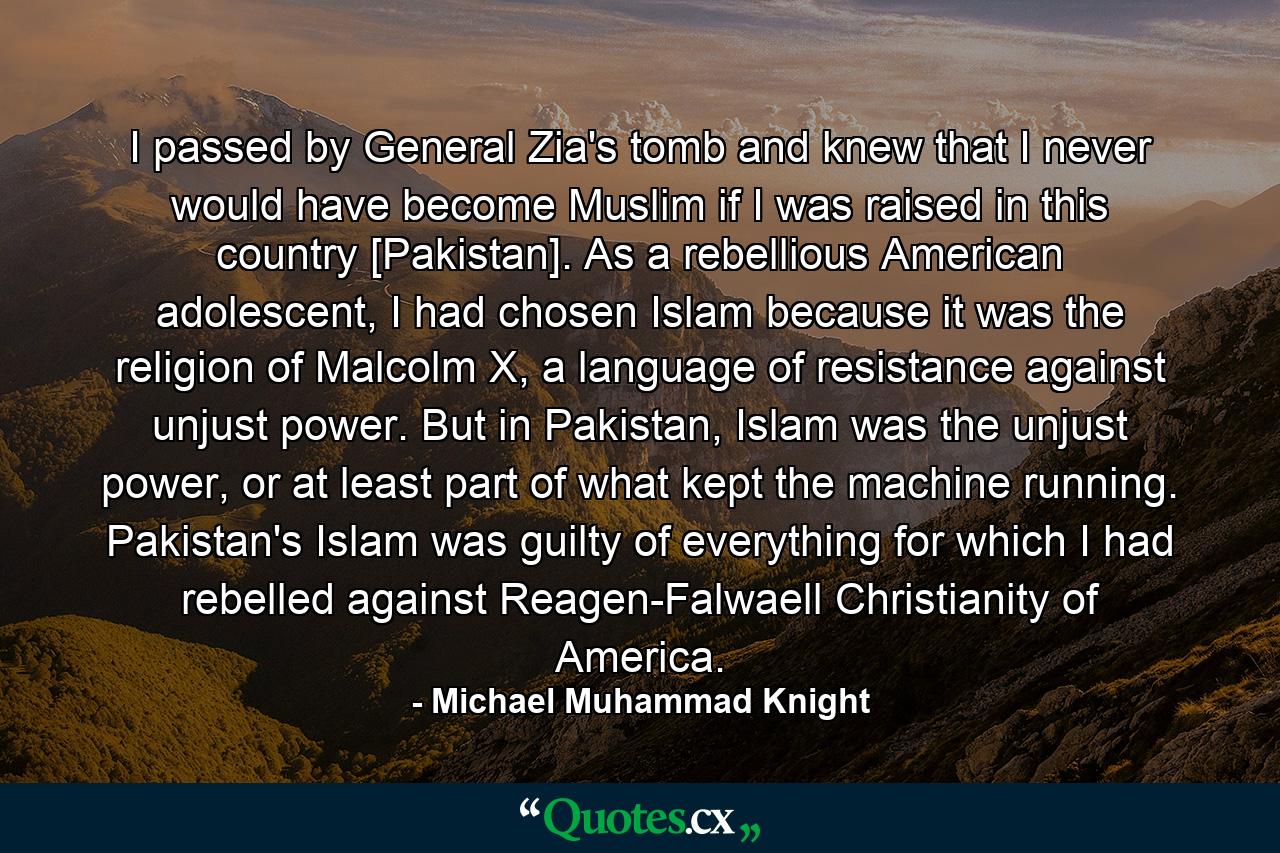 I passed by General Zia's tomb and knew that I never would have become Muslim if I was raised in this country [Pakistan]. As a rebellious American adolescent, I had chosen Islam because it was the religion of Malcolm X, a language of resistance against unjust power. But in Pakistan, Islam was the unjust power, or at least part of what kept the machine running. Pakistan's Islam was guilty of everything for which I had rebelled against Reagen-Falwaell Christianity of America. - Quote by Michael Muhammad Knight