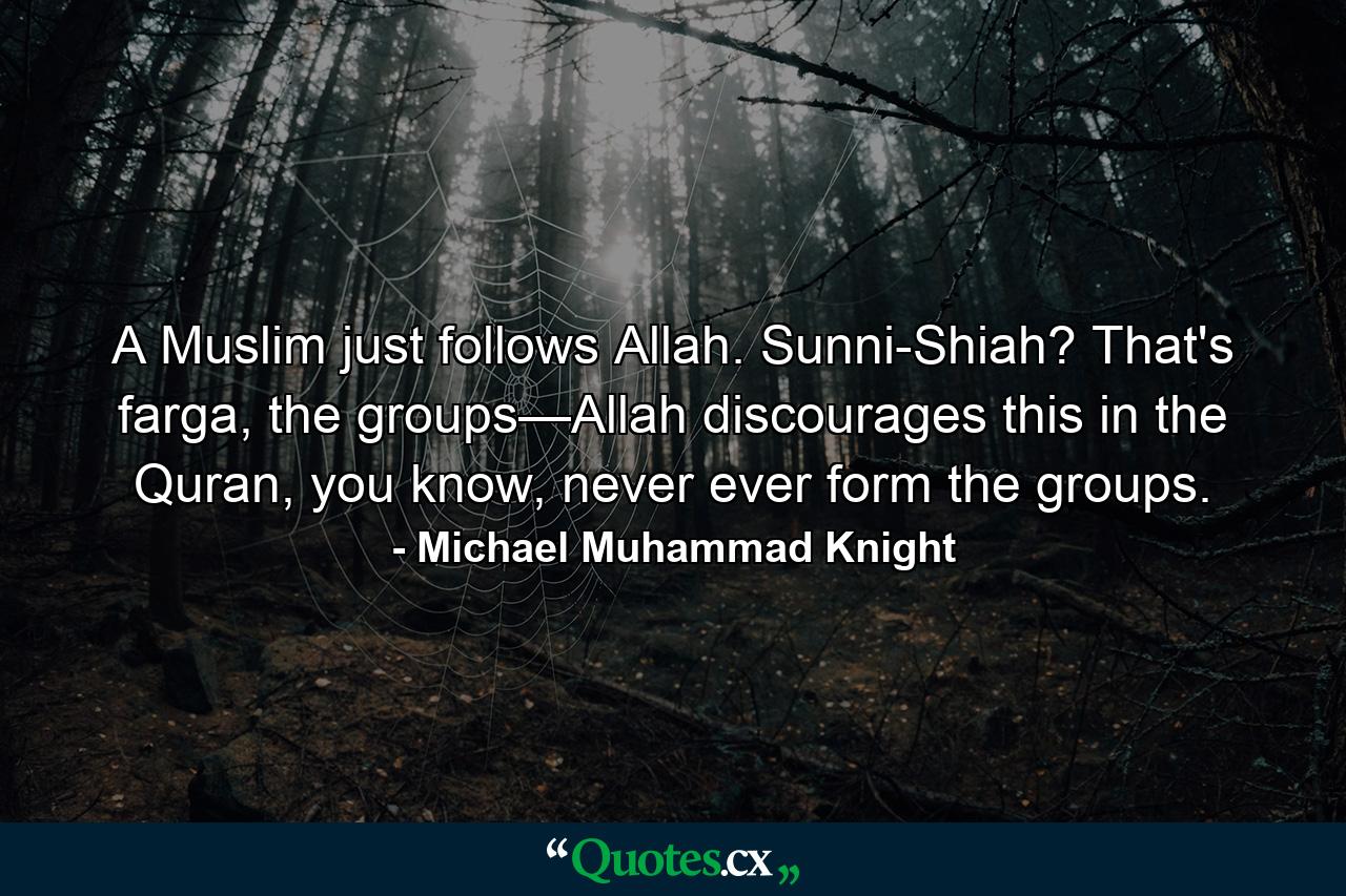 A Muslim just follows Allah. Sunni-Shiah? That's farga, the groups—Allah discourages this in the Quran, you know, never ever form the groups. - Quote by Michael Muhammad Knight