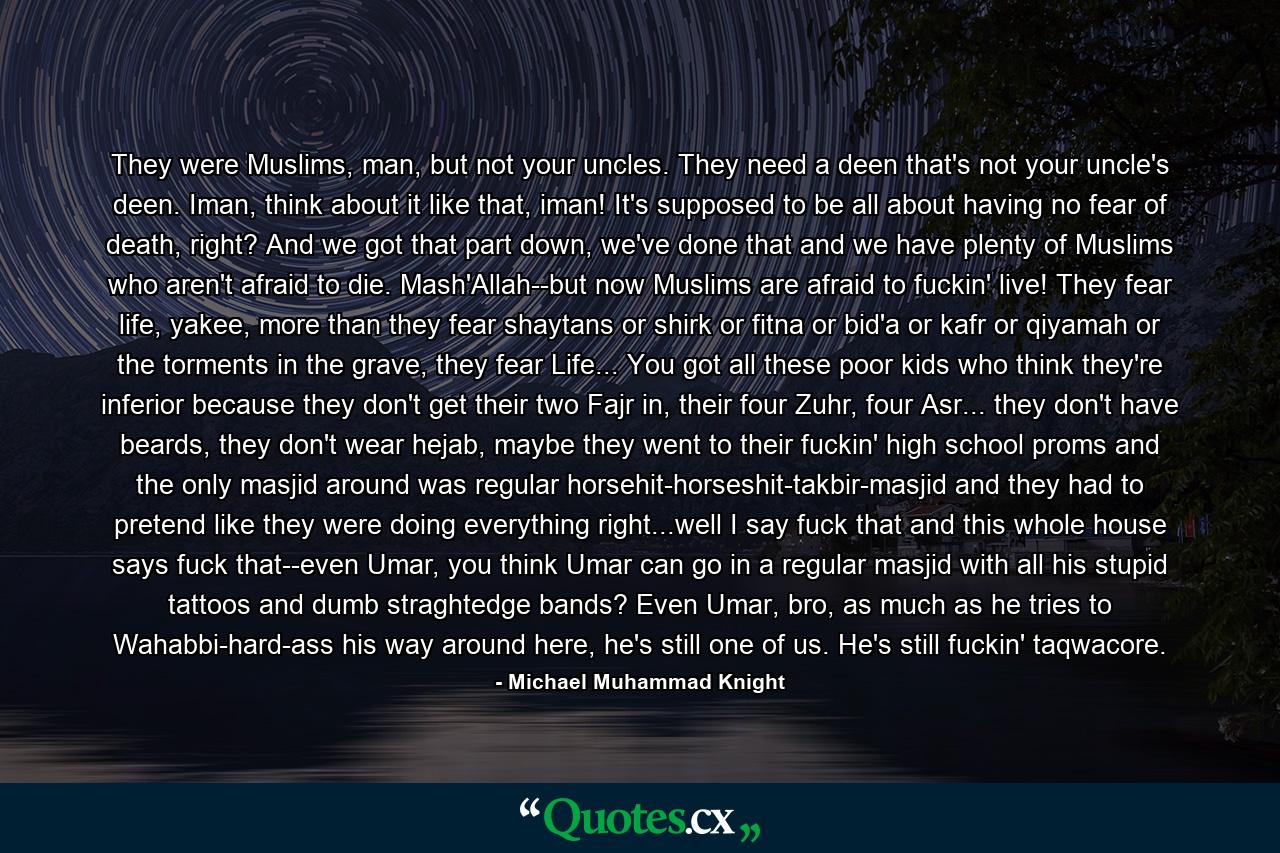 They were Muslims, man, but not your uncles. They need a deen that's not your uncle's deen. Iman, think about it like that, iman! It's supposed to be all about having no fear of death, right? And we got that part down, we've done that and we have plenty of Muslims who aren't afraid to die. Mash'Allah--but now Muslims are afraid to fuckin' live! They fear life, yakee, more than they fear shaytans or shirk or fitna or bid'a or kafr or qiyamah or the torments in the grave, they fear Life... You got all these poor kids who think they're inferior because they don't get their two Fajr in, their four Zuhr, four Asr... they don't have beards, they don't wear hejab, maybe they went to their fuckin' high school proms and the only masjid around was regular horsehit-horseshit-takbir-masjid and they had to pretend like they were doing everything right...well I say fuck that and this whole house says fuck that--even Umar, you think Umar can go in a regular masjid with all his stupid tattoos and dumb straghtedge bands? Even Umar, bro, as much as he tries to Wahabbi-hard-ass his way around here, he's still one of us. He's still fuckin' taqwacore. - Quote by Michael Muhammad Knight