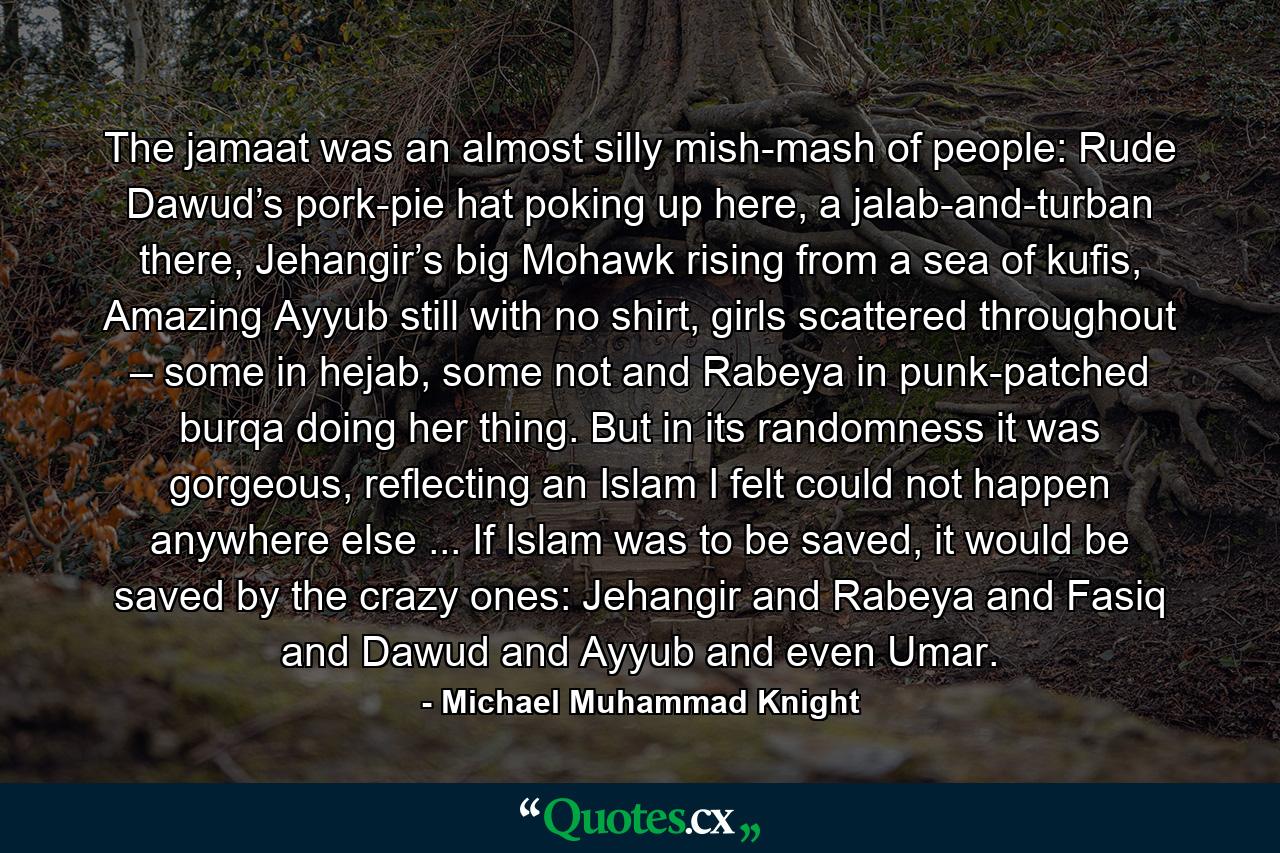 The jamaat was an almost silly mish-mash of people: Rude Dawud’s pork-pie hat poking up here, a jalab-and-turban there, Jehangir’s big Mohawk rising from a sea of kufis, Amazing Ayyub still with no shirt, girls scattered throughout – some in hejab, some not and Rabeya in punk-patched burqa doing her thing. But in its randomness it was gorgeous, reflecting an Islam I felt could not happen anywhere else ... If Islam was to be saved, it would be saved by the crazy ones: Jehangir and Rabeya and Fasiq and Dawud and Ayyub and even Umar. - Quote by Michael Muhammad Knight