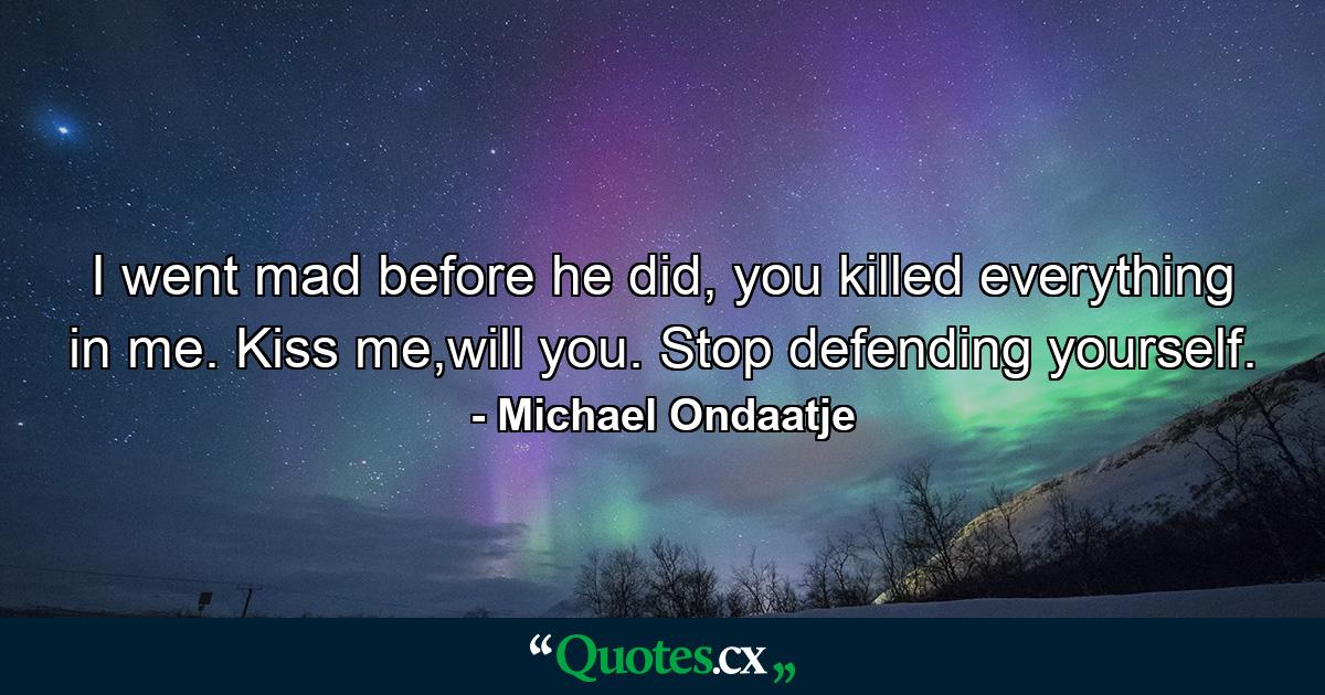 I went mad before he did, you killed everything in me. Kiss me,will you. Stop defending yourself. - Quote by Michael Ondaatje