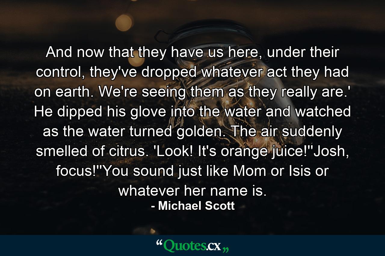 And now that they have us here, under their control, they've dropped whatever act they had on earth. We're seeing them as they really are.' He dipped his glove into the water and watched as the water turned golden. The air suddenly smelled of citrus. 'Look! It's orange juice!''Josh, focus!''You sound just like Mom or Isis or whatever her name is. - Quote by Michael Scott