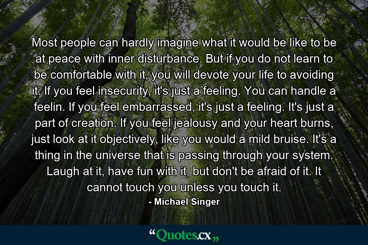 Most people can hardly imagine what it would be like to be at peace with inner disturbance. But if you do not learn to be comfortable with it, you will devote your life to avoiding it. If you feel insecurity, it's just a feeling. You can handle a feelin. If you feel embarrassed, it's just a feeling. It's just a part of creation. If you feel jealousy and your heart burns, just look at it objectively, like you would a mild bruise. It's a thing in the universe that is passing through your system. Laugh at it, have fun with it, but don't be afraid of it. It cannot touch you unless you touch it. - Quote by Michael Singer