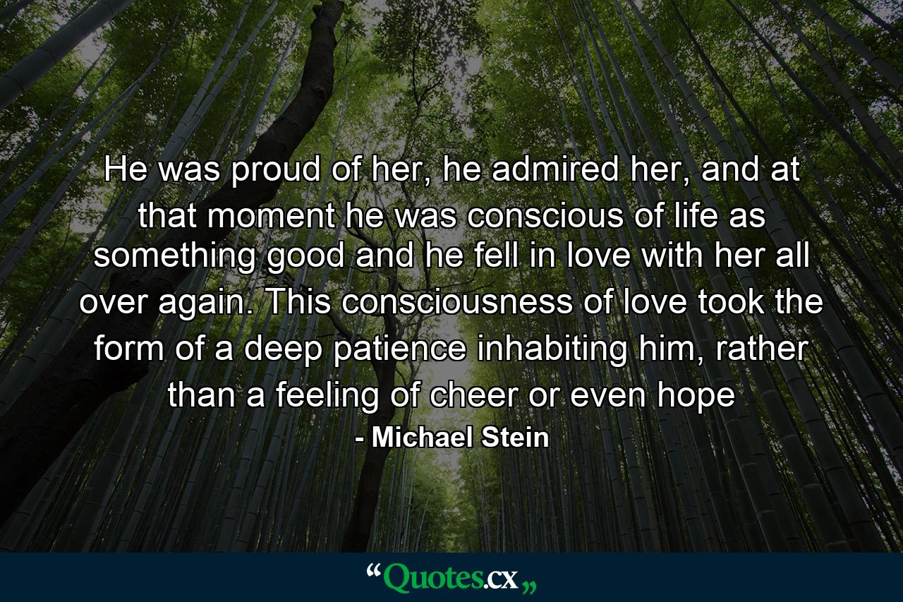 He was proud of her, he admired her, and at that moment he was conscious of life as something good and he fell in love with her all over again. This consciousness of love took the form of a deep patience inhabiting him, rather than a feeling of cheer or even hope - Quote by Michael Stein