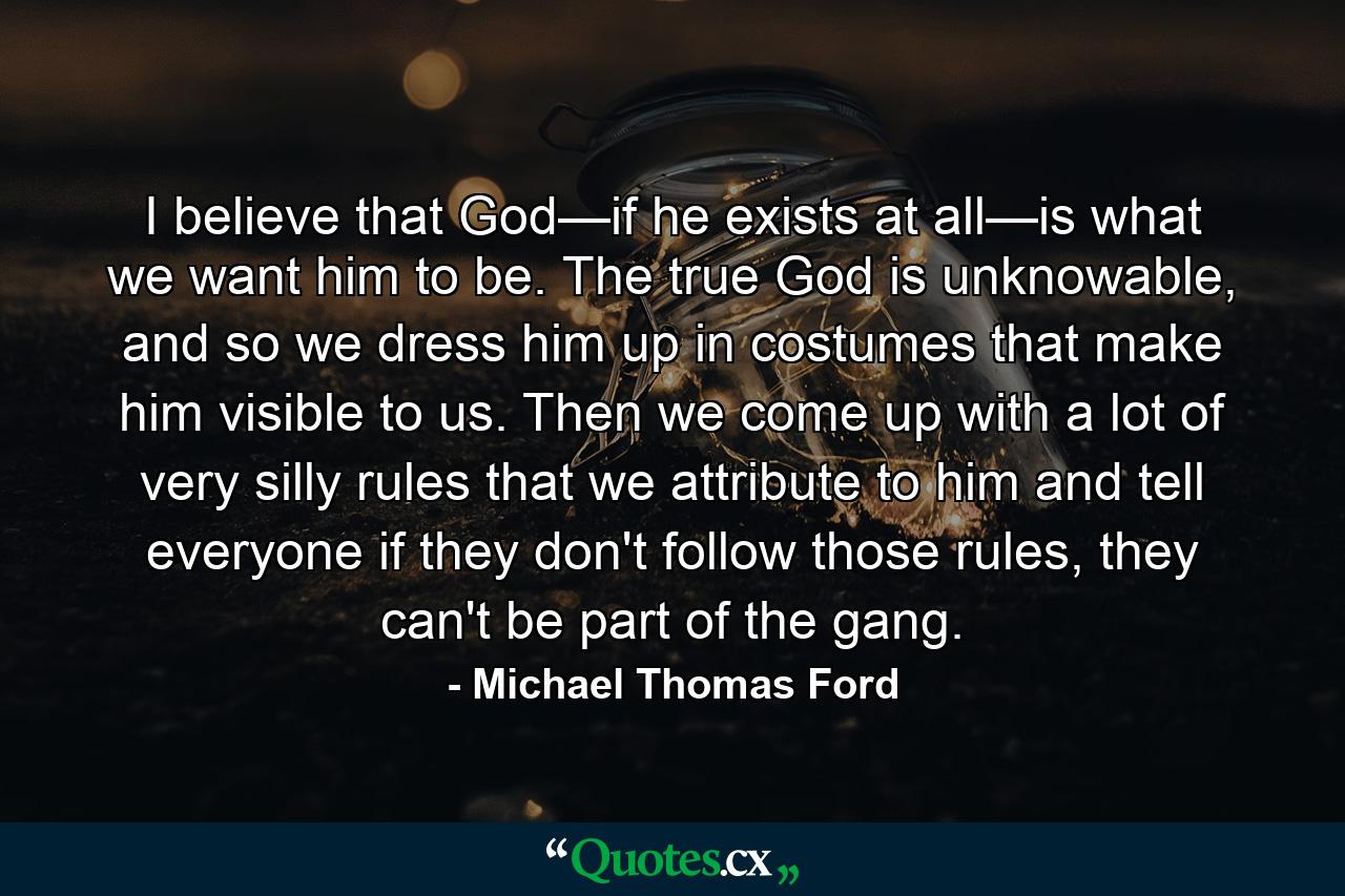 I believe that God—if he exists at all—is what we want him to be. The true God is unknowable, and so we dress him up in costumes that make him visible to us. Then we come up with a lot of very silly rules that we attribute to him and tell everyone if they don't follow those rules, they can't be part of the gang. - Quote by Michael Thomas Ford