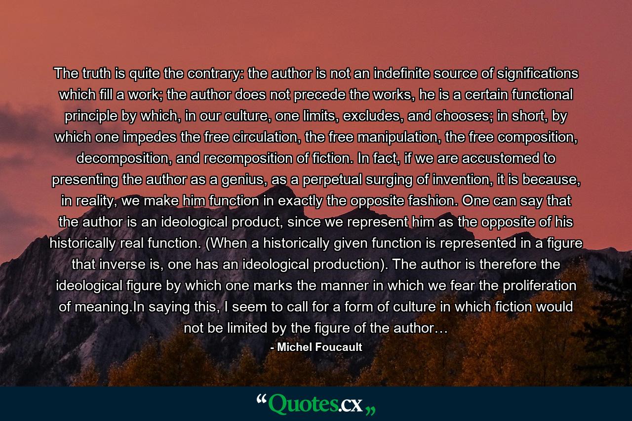 The truth is quite the contrary: the author is not an indefinite source of significations which fill a work; the author does not precede the works, he is a certain functional principle by which, in our culture, one limits, excludes, and chooses; in short, by which one impedes the free circulation, the free manipulation, the free composition, decomposition, and recomposition of fiction. In fact, if we are accustomed to presenting the author as a genius, as a perpetual surging of invention, it is because, in reality, we make him function in exactly the opposite fashion. One can say that the author is an ideological product, since we represent him as the opposite of his historically real function. (When a historically given function is represented in a figure that inverse is, one has an ideological production). The author is therefore the ideological figure by which one marks the manner in which we fear the proliferation of meaning.In saying this, I seem to call for a form of culture in which fiction would not be limited by the figure of the author… - Quote by Michel Foucault