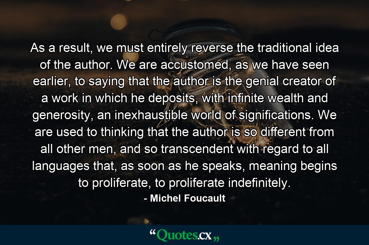 As a result, we must entirely reverse the traditional idea of the author. We are accustomed, as we have seen earlier, to saying that the author is the genial creator of a work in which he deposits, with infinite wealth and generosity, an inexhaustible world of significations. We are used to thinking that the author is so different from all other men, and so transcendent with regard to all languages that, as soon as he speaks, meaning begins to proliferate, to proliferate indefinitely. - Quote by Michel Foucault