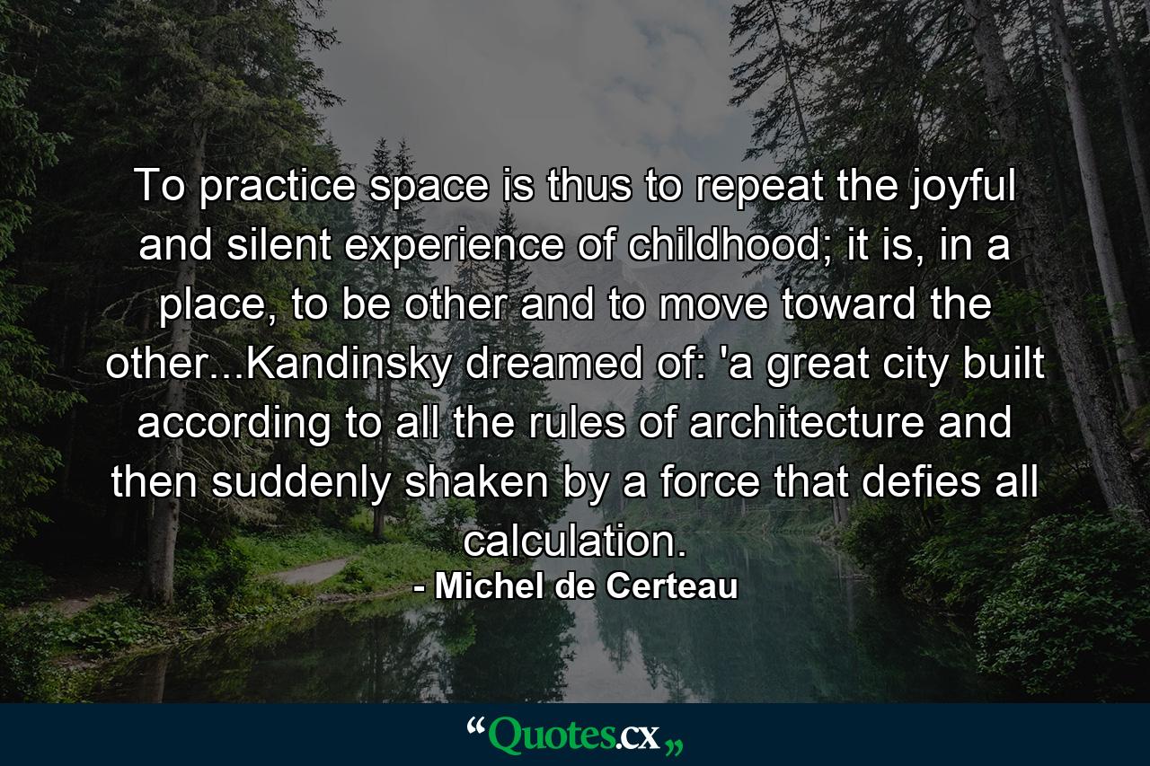 To practice space is thus to repeat the joyful and silent experience of childhood; it is, in a place, to be other and to move toward the other...Kandinsky dreamed of: 'a great city built according to all the rules of architecture and then suddenly shaken by a force that defies all calculation. - Quote by Michel de Certeau