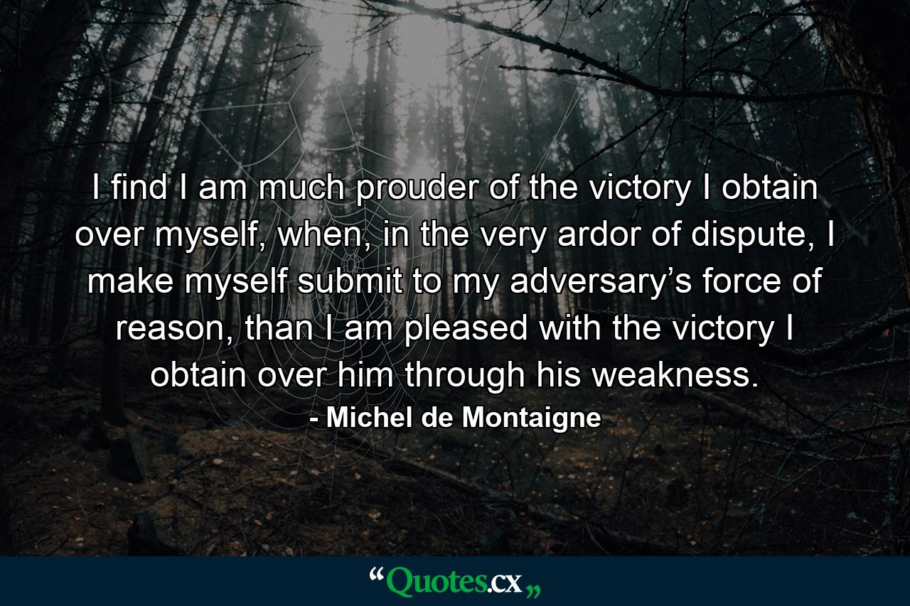 I find I am much prouder of the victory I obtain over myself, when, in the very ardor of dispute, I make myself submit to my adversary’s force of reason, than I am pleased with the victory I obtain over him through his weakness. - Quote by Michel de Montaigne