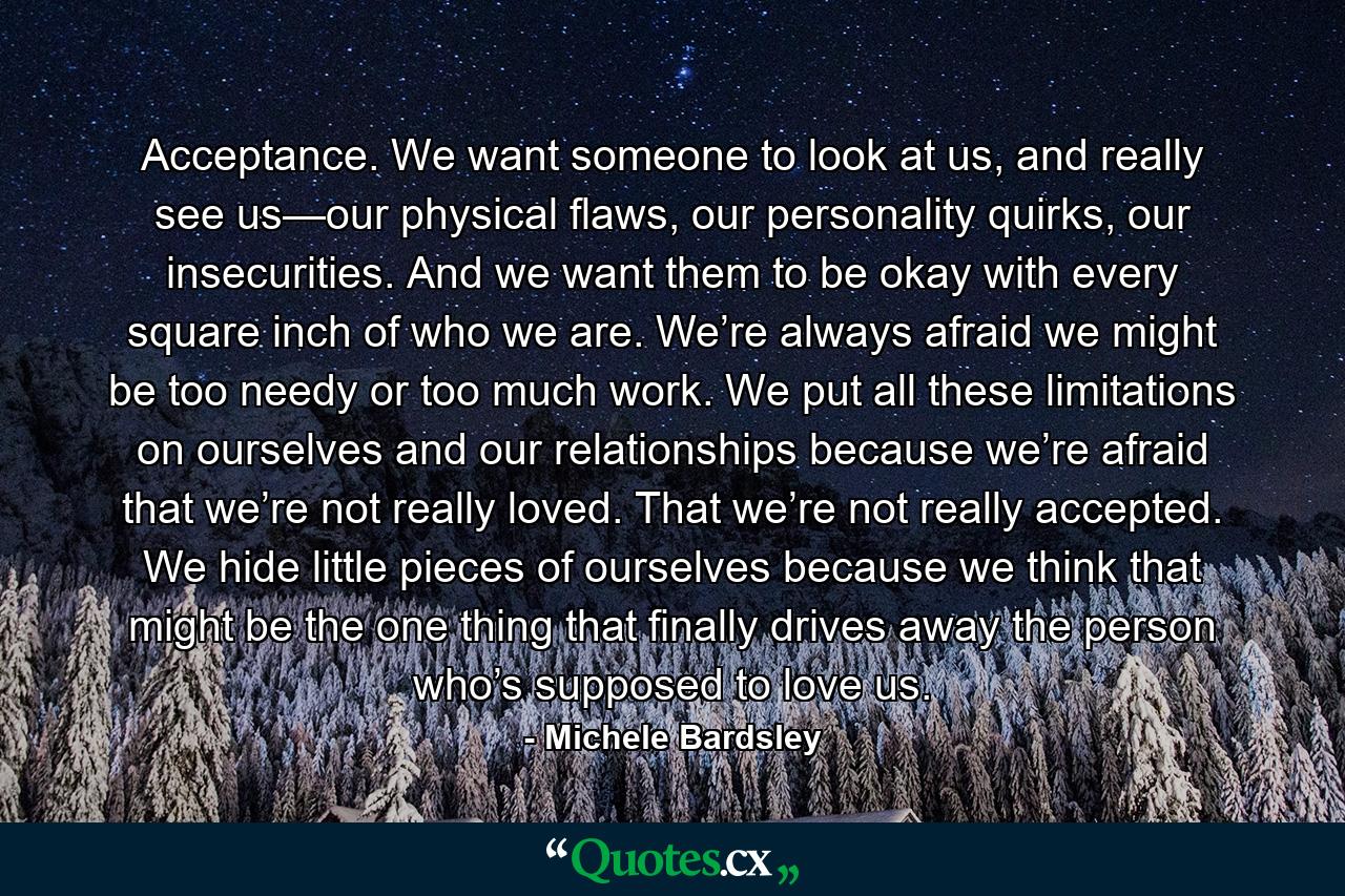 Acceptance. We want someone to look at us, and really see us—our physical flaws, our personality quirks, our insecurities. And we want them to be okay with every square inch of who we are. We’re always afraid we might be too needy or too much work. We put all these limitations on ourselves and our relationships because we’re afraid that we’re not really loved. That we’re not really accepted. We hide little pieces of ourselves because we think that might be the one thing that finally drives away the person who’s supposed to love us. - Quote by Michele Bardsley