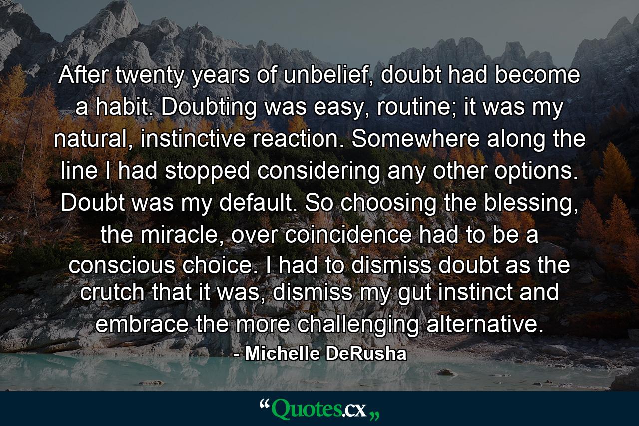 After twenty years of unbelief, doubt had become a habit. Doubting was easy, routine; it was my natural, instinctive reaction. Somewhere along the line I had stopped considering any other options. Doubt was my default. So choosing the blessing, the miracle, over coincidence had to be a conscious choice. I had to dismiss doubt as the crutch that it was, dismiss my gut instinct and embrace the more challenging alternative. - Quote by Michelle DeRusha