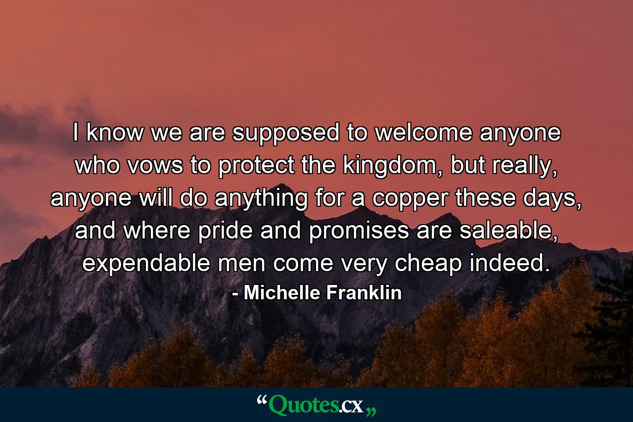 I know we are supposed to welcome anyone who vows to protect the kingdom, but really, anyone will do anything for a copper these days, and where pride and promises are saleable, expendable men come very cheap indeed. - Quote by Michelle Franklin