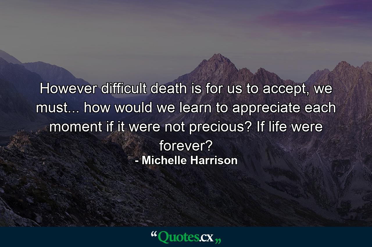 However difficult death is for us to accept, we must... how would we learn to appreciate each moment if it were not precious? If life were forever? - Quote by Michelle Harrison