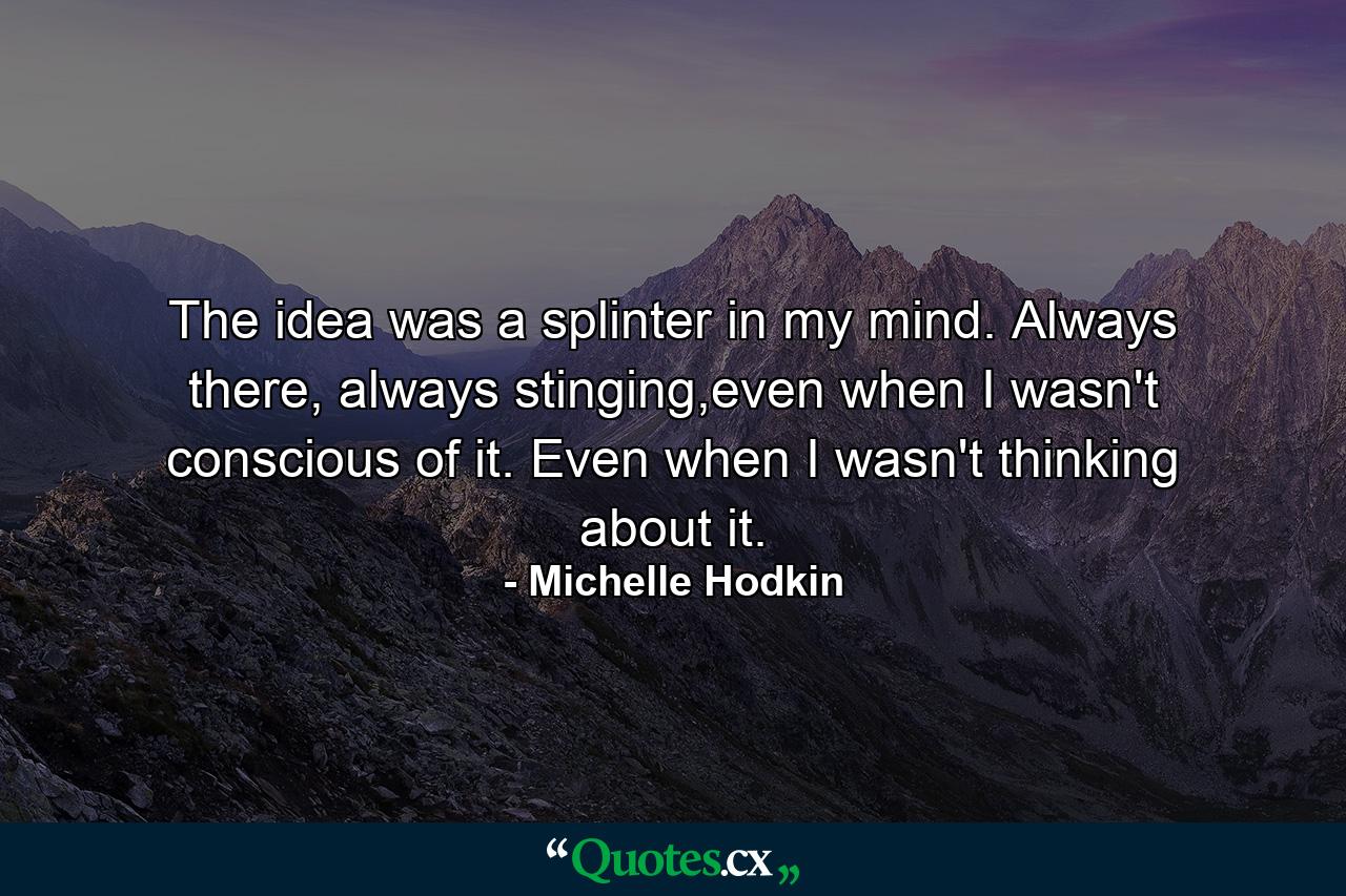 The idea was a splinter in my mind. Always there, always stinging,even when I wasn't conscious of it. Even when I wasn't thinking about it. - Quote by Michelle Hodkin