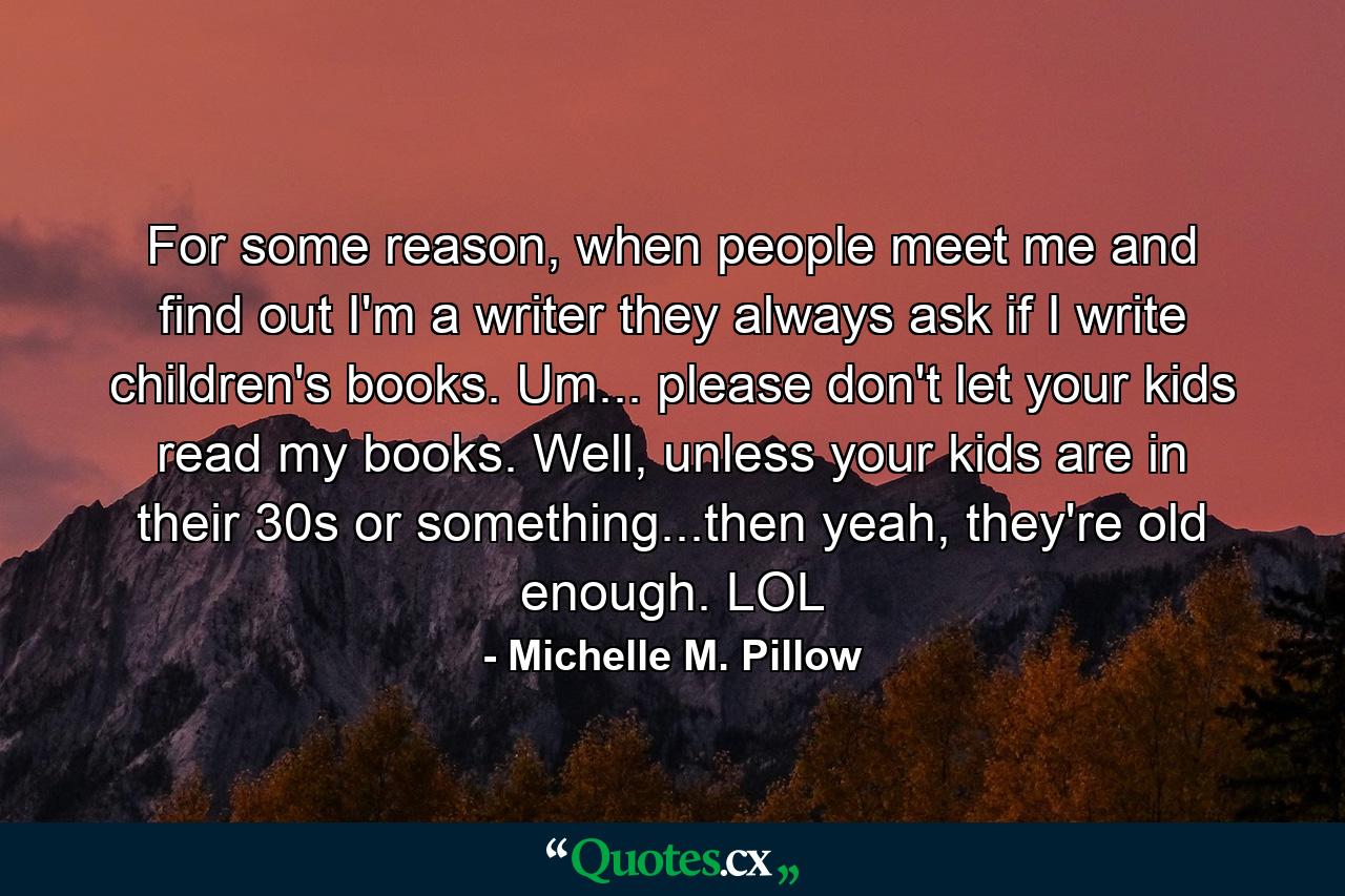 For some reason, when people meet me and find out I'm a writer they always ask if I write children's books. Um... please don't let your kids read my books. Well, unless your kids are in their 30s or something...then yeah, they're old enough. LOL - Quote by Michelle M. Pillow